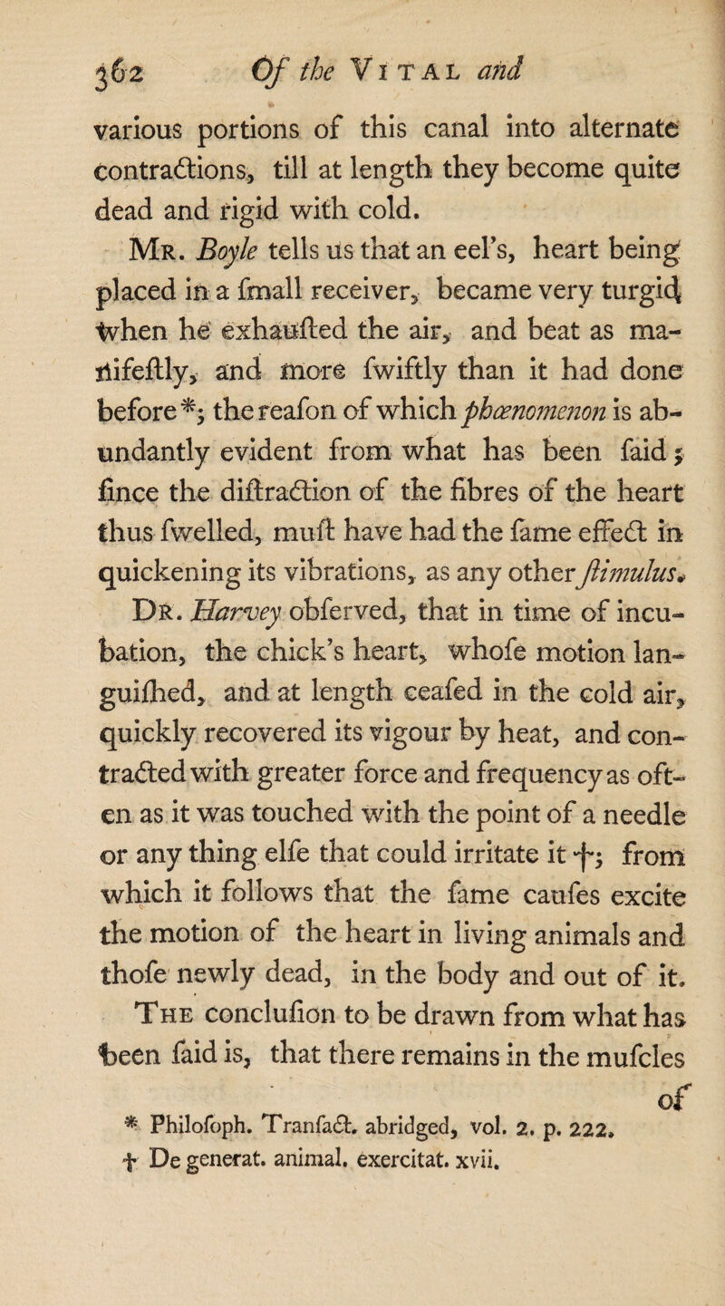various portions of this canal into alternate contractions, till at length they become quite dead and rigid with cold. Mr. Boyle tells us that an eel’s, heart being placed in a fmall receiver, became very turgid tvhen he: exhaufted the air, and beat as ma- liifeftly, and more fwiftly than it had done before thereafon of which phenomenon, is ab¬ undantly evident from what has been faid $ fince the diftraCtion of the fibres of the heart thus fwelled, muft have had the tame effeCt irk quickening its vibrations, as any other Jlimulus* Dr. Harvey obferved, that in time of incu¬ bation, the chick’s heart, whofe motion lan- guithed, and at length ceafed in the cold air, quickly recovered its vigour by heat, and con¬ tracted with greater force and frequency as oft¬ en as it was touched with the point of a needle or any thing elfe that could irritate it ft from which it follows that the fame caufes excite the motion of the heart in living animals and thofe newly dead, in the body and out of it. The conclufion to be drawn from what has been faid is, that there remains in the mufcles , . of *■ Philofoph. TranfaCb abridged, vol. 2. p. 222. f De generat. animal, exercitat. xvii.
