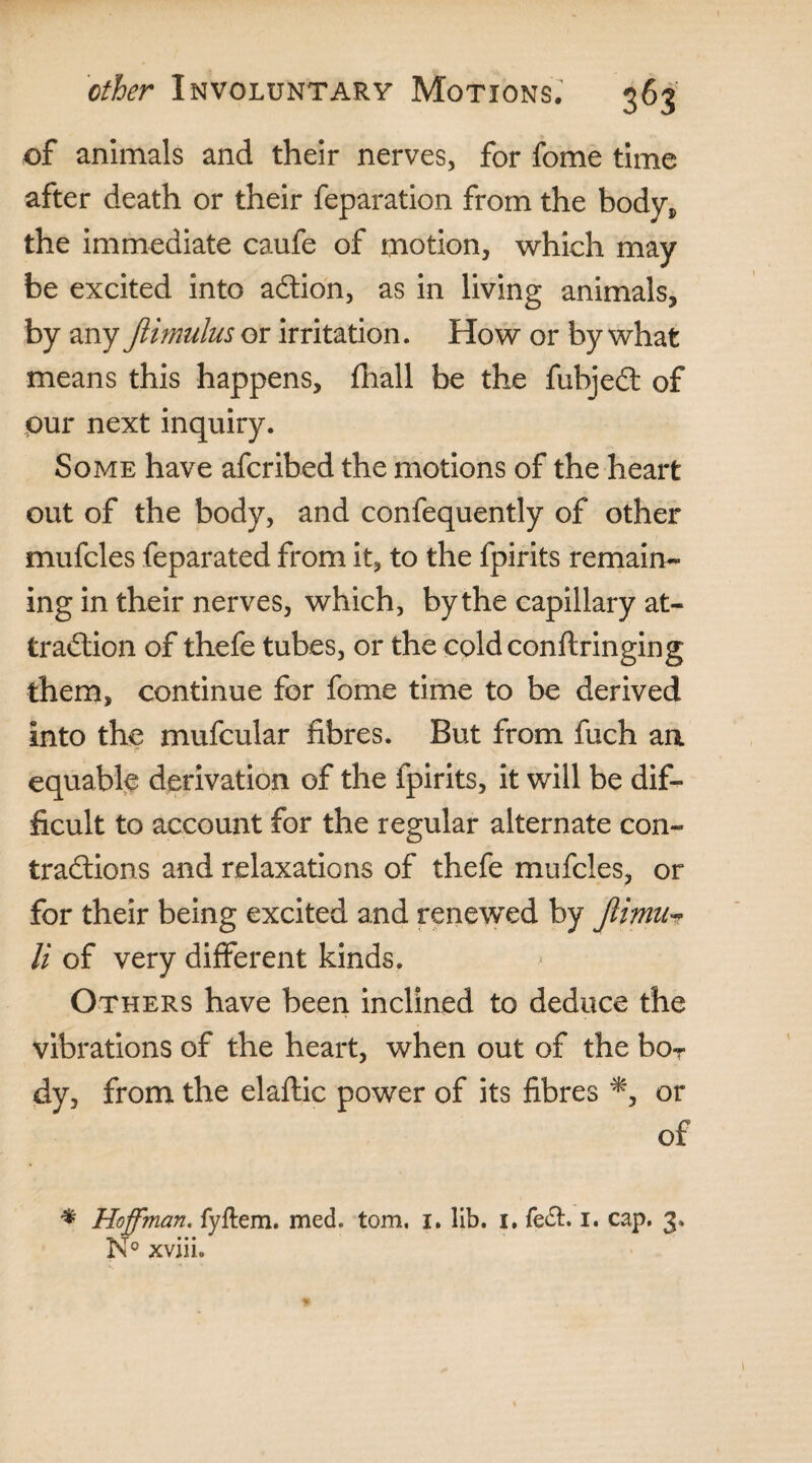 of animals and their nerves, for fome time after death or their reparation from the body* the immediate caufe of motion, which may be excited into action, as in living animals, by any Jlimulus or irritation. How or by what means this happens, fhall be the fubjeCt of pur next inquiry. Some have afcribed the motions of the heart out of the body, and confequently of other mufcles feparated from it, to the fpirits remain¬ ing in their nerves, which, by the capillary at¬ traction of thefe tubes, or the cold conft ringing them, continue for fome time to be derived into the mufcular fibres. But from fuch an equable derivation of the fpirits, it will be dif¬ ficult to account for the regular alternate con¬ tractions and relaxations of thefe mufcles, or for their being excited and renewed by Jlimu'? li of very different kinds. > Others have been inclined to deduce the vibrations of the heart, when out of the boT dy, from the elaftic power of its fibres or of * Hoffman, fyftem. med. tom. i. lib. I. fe£t. I. cap. 3. I\° xvm.