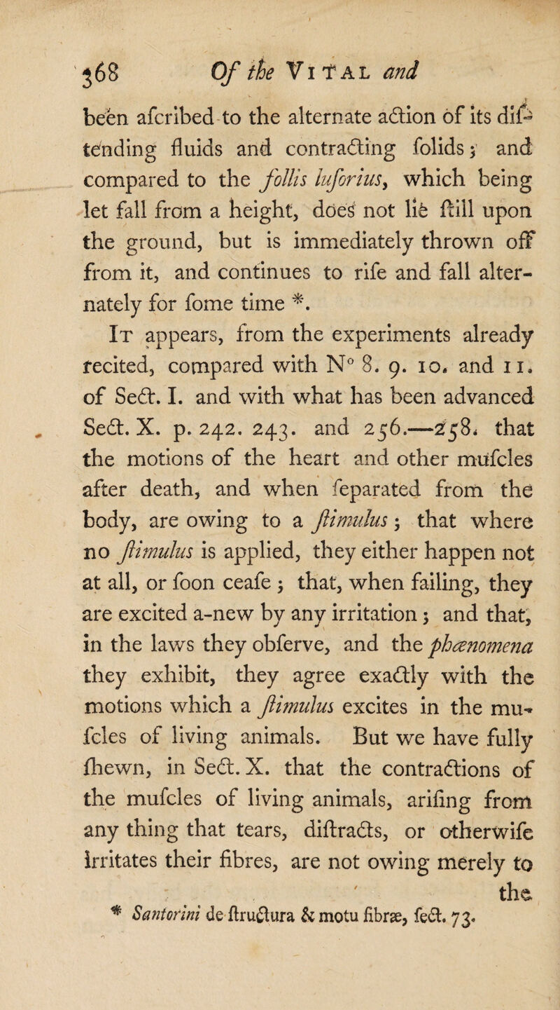been afcribed to the alternate adtion of its dif- tending fluids and contracting folids $ and compared to the follis luforius y which being let fall from a height, does1 not lit ftiil upon the ground, but is immediately thrown off from it, and continues to rife and fall alter¬ nately for fome time It appears, from the experiments already recited, compared with N° 8. 9. 10. and 11. of Sedt. I. and with what has been advanced Sedt. X. p.242. 243. and 256.—258* that the motions of the heart and other miifcles after death, and when feparated from the body, are owing to a fimulus; that where no fimulus is applied, they either happen not at all, or foon ceafe ; that, when failing, they are excited a-new by any irritation $ and that, in the laws they obferve, and the phenomena they exhibit, they agree exadtiy with the motions which a fimulus excites in the mu- fcles of living animals. But we have fully fhewn, in Sedt. X. that the contradtions of the mufcles of living animals, arifing from any thing that tears, diftradts, or otherwife irritates their fibres, are not owing merely to ; ' the # Santorini de flruftura & motu fibrse, fedt. 73-