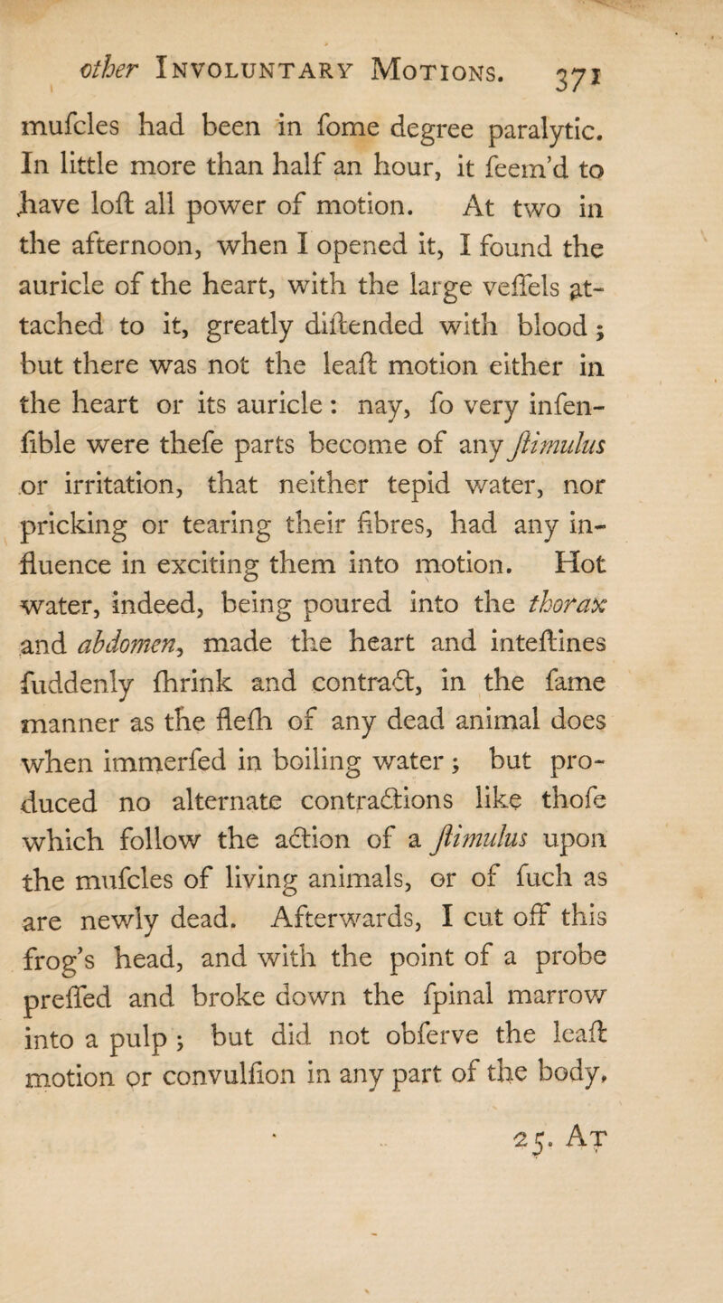37* mufcles had been in fome degree paralytic. In little more than half an hour, it feem’d to Jiave loft all power of motion. At two in the afternoon, when I opened it, I found the auricle of the heart, with the large veflels at¬ tached to it, greatly diftended with blood; but there was not the leaft motion either in the heart or its auricle: nay, fo very infen- ftble were thefe parts become of any ftimulus or irritation, that neither tepid water, nor pricking or tearing their fibres, had any in¬ fluence in exciting them into motion. Hot water, indeed, being poured into the thorax and abdomen, made the heart and inteftines fuddenly fhrink and contrail, in the fame manner as the flefti of any dead animal does when immerfed in boiling water ; but pro¬ duced no alternate contractions like thofe which follow the aCtion of a Jiimulus upon the mufcles of living animals, or of fuch as are newly dead. Afterwards, I cut off this frogs head, and with the point of a probe prefled and broke down the fpinal marrow into a pulp ; but did not obferve the leaft motion or convulfion in any part of the body. 25. At