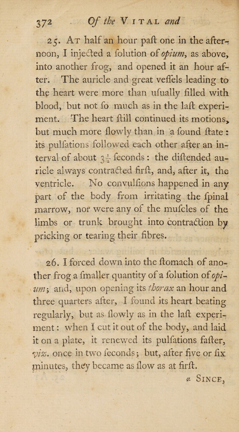 25. At half an hour paft one in the after-? noon, I injected a iolution of opium, as above, into another frog, and opened it an hour af¬ ter. The auricle and great veflels leading to the heart were more than ufually filled with blood, but not fo much as in the laft experi¬ ment. The heart ftill continued its motions,, but much more flowly than in a found ftate : its pulfations followed each other after an in¬ terval of about 3- feconds: the diftended au¬ ricle always contracted firft, and, after it, the ventricle. No convulftons happened in any part of the body from irritating the fpinal pi arrow, nor were any of the mufcles of the limbs or trunk brought into contraction by pricking or tearing their fibres. 26. I forced down into the ftomach of ano-= ther frog a fmalier quantity of a folution of opi¬ um-, and, upon opening its thorax an hour and three quarters after, I found its heart beating regularly, but as flowly as in the laft experi¬ ment : when I cut it out of the body, and laid it on a plate, it renewed its pulfations fafter, yiz, once in two feconds; but, after five or fix minutes, they became as flow as at firft. * Since,