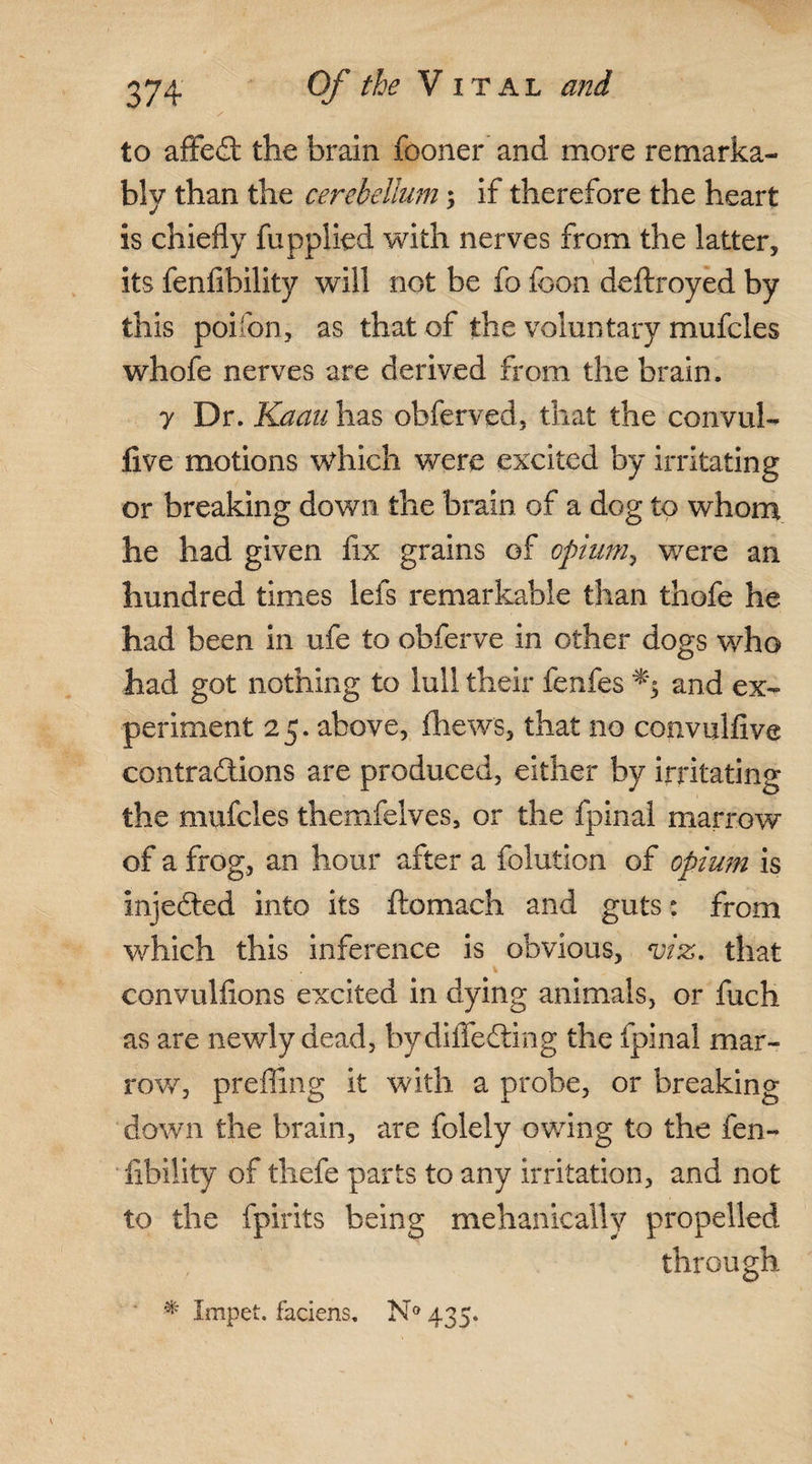 to afFeCt the brain fooner and more remarka¬ bly than the cerebellum; if therefore the heart is chiefly fupplied with nerves from the latter, its fenfibility will not be fo foon deftroyed by this poifon, as that of the voluntary mufcles whofe nerves are derived from the brain. 7 Dr. Kaau has obferved, that the convul- five motions which were excited by irritating or breaking down the brain of a dog to whom he had given fix grains of opium, were an hundred times lefs remarkable than thofe he had been in ufe to obferve in other dogs who had got nothing to lull their fenfes and ex¬ periment 25. above, (hews, that no convulfive contractions are produced, either by irritating the mufcles themfelves, or the fpinal marrow of a frog, an hour after a folution of opium is injeCted into its ftomach and guts: from which this inference is obvious, viz. that convulfions excited in dying animals, or fuch as are newly dead, bydilfeCting the fpinal mar¬ row, prefling it with a probe, or breaking down the brain, are folely owing to the fen¬ fibility of thefe parts to any irritation, and not to the fpirits being mehanically propelled through ' * impet. faciens, N° 435.