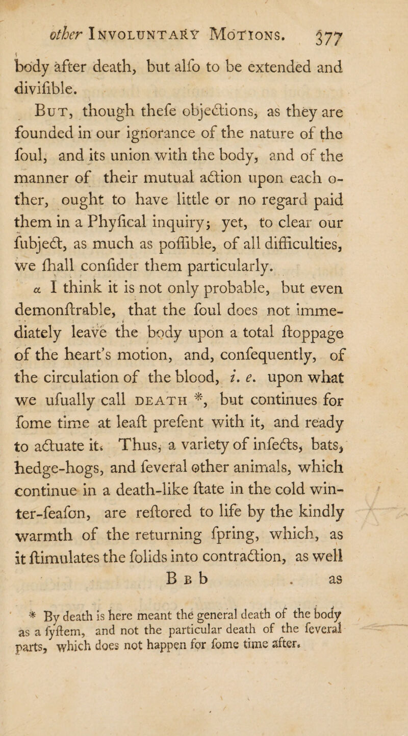 5 body after death, but alfo to be extended and divifible. But, though thefe objections, as they are founded in our ignorance of the nature of the foul, and its union with the body, and of the manner of their mutual adion upon each o- ther, ought to have little or no regard paid them in a Phyfical inquiry; yet, to clear our fubjed, as much as poffible, of all difficulties, we fhall confider them particularly. a I think it is not only probable, but even demonftrable, that the foul does not imme- - * \ ^ . i * diately leave the body upon a total ftoppage of the heart’s motion, and, confequently, of the circulation of the blood, i. e. upon what we ufually call death *, but continues for fome time at lead: prefent with it, and ready to aduate it* Thus, a variety of infeds, bats* hedge-hogs, and feveral other animals, which continue in a death-like date in the cold win¬ ter-feafon, are reflored to life by the kindly warmth of the returning fpring, which, as it ftimulates the folids into contradion, as well B b b . as * By death is here meant the general death of the body as a fyftem, and not the particular death of the feveral parts, which does not happen for fome time after.