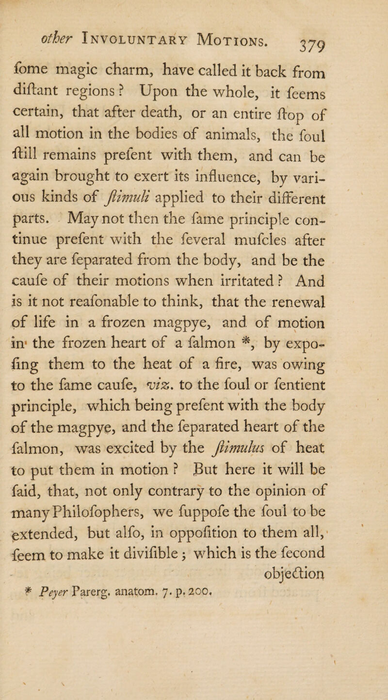 fome magic charm, have called it back from diftant regions ? Upon the whole, it feems certain, that after death, or an entire ft op of all motion in the bodies of animals, the foul ftill remains prelent with them, and can be again brought to exert its influence, by vari¬ ous kinds of Jiimuli applied to their different parts. May not then the fame principle con¬ tinue prefent with the feveral mufcles after they are feparated from the body, and be the caufe of their motions when irritated ? And is it not reafonable to think, that the renewal of life in a frozen magpye, and of motion in1 the frozen heart of a falmon *, by expo- fing them to the heat of a fire, was owing to the fame caufe, viz. to the foul or fentient i principle, which being prefent with the body of the magpye, and the feparated heart of the falmon, was excited by the Jlimulus of heat to put them in motion ? But here it will be faid, that, not only contrary to the opinion of manyPhilofophers, we fuppofe the foul to be extended, but alfo, in oppofition to them all, • feem to make it divifible; which is the fecond obje&ion