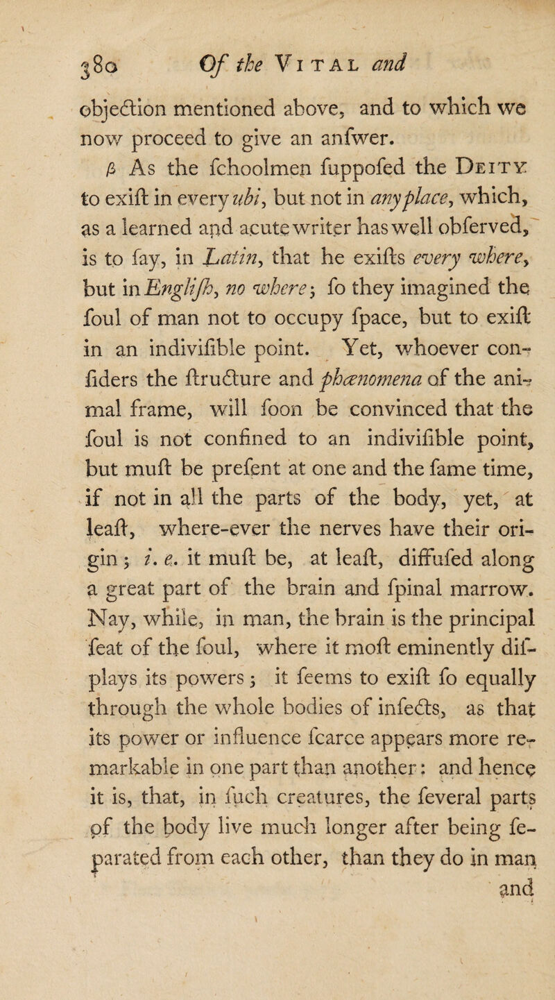 objection mentioned above, and to which we now proceed to give an anfwer. £ As the fchoolmen fuppofed the Deity: to exift in every ubi, but not in anyplace, which, as a learned arid acute writer has well obferved, is to fay, in Latin, that he exifts every where y but in Englijhy no where 5 fo they imagined the foul of man not to occupy fpace, but to exifl in an indivifible point. Yet, whoever con- fiders the ftrudture and phenomena of the ani¬ mal frame, will foon be convinced that the foul is not confined to an indivifible point, but muft be prefent at one and the fame time, if not in all the parts of the body, yet, at leaft, where-ever the nerves have their ori¬ gin 5 i. e. it muft be, at leaft, diffufed along a great part of the brain and fpinal marrow. Nay, while, ill man, the brain is the principal feat of the foul, where it moft eminently dis¬ plays its powers ; it feems to exift fo equally through the whole bodies of infedts, as that its power or influence fcarce appears more re¬ markable in one part than another: and hence it is, that, in fuch creatures, the feveral parts of the body live much longer after being fe- parated from each other, than they do in man and