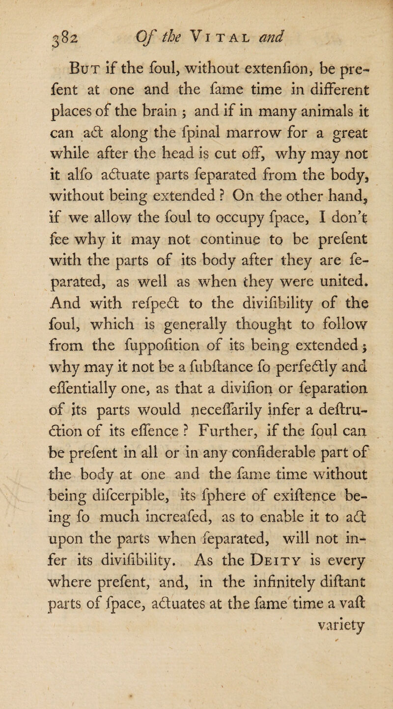 But if the foul, without extenfion, be pre- fent at one and the fame time in different places of the brain ; and if in many animals it can adt along the fpinal marrow for a great while after the head is cut off, why may not it alfo adtuate parts feparated from the body3 without being extended ? On the other hand? if we allow the foul to occupy fpace, I don’t fee why it may not continue to be prefent with the parts of its body after they are fe¬ parated, as well as when they were united. And with refpedt to the divifibility of the foul, which is generally thought to follow from the fuppofition of its being extended; why may it not be a fubftance fo perfectly and effentially one, as that a divifion or feparation of its parts would peceffarily infer a deftru- dtion of its offence ? Further, if the foul can be prefent in all or in any confiderable part of the body at one and the fame time without being difcerpible, its fphere of exiftence be¬ ing fo much increafed, as to enable it to adt upon the parts when feparated, will not in¬ fer its divifibility. As the Deity is every where prefent, and, in the infinitely diftant parts of fpace, adtuates at the fame time a vaft variety