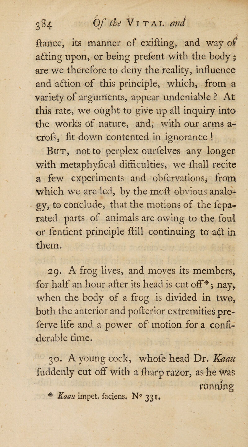 ftance, its manner of exifting, and way of afting upon, or being prefent with the body $ are we therefore to deny the reality, influence and adion of this principle, which, from a variety of arguments, appear undeniable ? At this rate, we ought to give up all inquiry into the works of nature, and, with our arms a- crofs, fit down contented in ignorance \ But, not to perplex ourfelves any longer with metaphyfical difficulties, we lhall recite a few experiments and obfervations, from which we are led, by the mo ft obvious analo¬ gy, to conclude, that the motions of the fepa- rated parts of animals are owing to the foul or fentient principle ftill continuing to ad in them. 29. A frog lives, and moves its members, for half an hour after its head is cut off*; nay* when the body of a frog is divided in two, both the anterior and pofterior extremities pre- ferve life and a power of motion for a confi- derable time. 30. A young cock, whofe head Dr. Kaau fuddenly cut off with a fharp razor, as he was running * Kaau irnpet. faciens, N° 331.