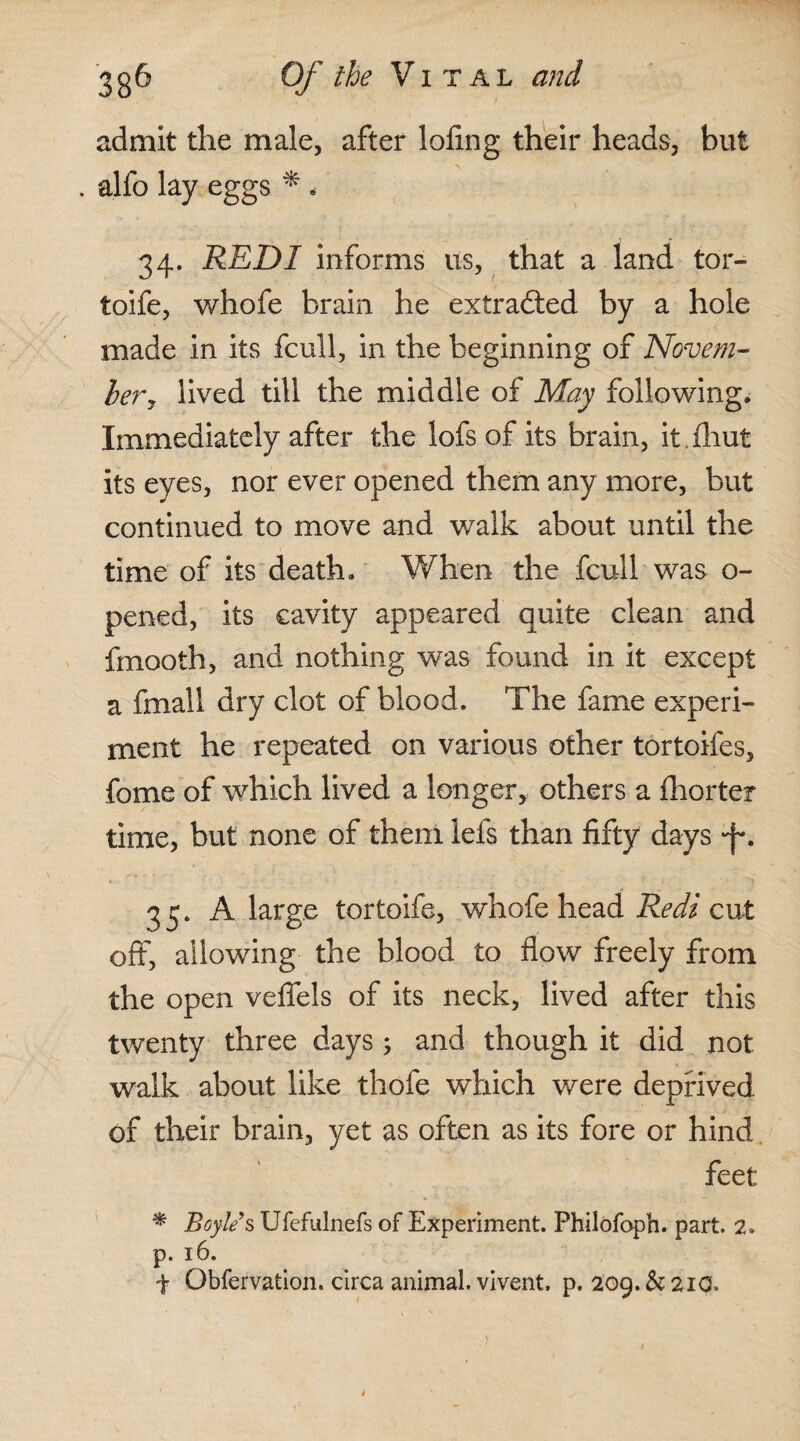 admit the male, after lofing their heads, but . alfo lay eggs * * 34. REDI informs us, that a land tor- toife, whofe brain he extradted by a hole made in its fcull, in the beginning of Novem¬ ber, lived till the middle of May following. Immediately after the lofs of its brain, it.fhut its eyes, nor ever opened them any more, but continued to move and walk about until the time of its death. When the fcull was o- pened, its cavity appeared quite clean and fmooth, and nothing was found in it except a fmall dry clot of blood. The fame experi¬ ment he repeated on various other tortoifes, fome of which lived a longer, others a {barter time, but none of them lels than fifty days *f\ 35. A large tortoife, whofe head Redi cut off, allowing the blood to flow freely from the open vefiels of its neck, lived after this twenty three days; and though it did not walk about like thole which were deprived, of their brain, yet as often as its fore or hind feet * Boyle s Ufefulnefs of Experiment. Philofoph. part. 2. p. 16. f Obfervation. circa animal, vivent, p. 209.&21O.