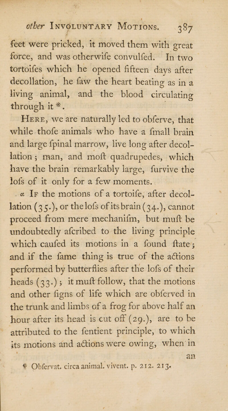 feet were pricked, it moved them with great force, and was other wife convulfed. In two tortoifes which he opened fifteen days after decollation, he faw the heart beating as in a living animal, and the blood circulating through it *. Here, we are naturally led to obferve, that while thofe animals who have a fmall brain and large fpinal marrow, live long after decol¬ lation ; man, and moil quadrupedes, which have the brain remarkably large, furvive the lofs of it only for a few moments. a If the motions of a tortoife, after decol¬ lation (35.), or thelofs of its brain (3 4.), cannot proceed from mere mechanifm, but mu ft be undoubtedly afcribed to the living principle which caufed its motions in a found ftate $ and if the fame thing is true of the aftions performed by butterflies after the lofs of their heads (33.) 5 it muft follow, that the motions and other figns of life which are obferved in the trunk and limbs of a frog for above half an hour after its head is cut off (29.), are to be attributed to the fentient principle, to which its motions and aftionswere owing, when in an