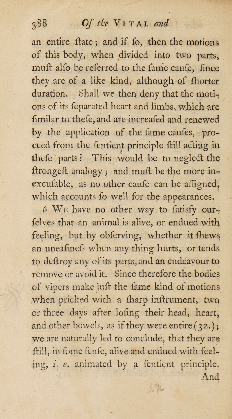 an entire ftate; and if fo, then the motions of this body, when divided into two parts, muft alfo be referred to the fame caufe, lince they are of a iike kind, although of fhorter duration. Shall we then deny that the moti¬ ons of its feparated heart and limbs, which are limilar to thefe, and are increafed and renewed by the application of the fame caufes, pro¬ ceed from the fenticnt principle ftill adting in thefe parts ? This would be to negledl the ftrongeft analogy ; and muft be the more in- excufable, as no other caufe can be affigned, which accounts fo well for the appearances. k We have no other way to fatisfy our- felves that an animal is alive, or endued with feeling, but by obferving, whether it thews an uneaftnefs when any thing hurts, or tends to deftroy any of its parts, and an endeavour to remove or avoid it. Since therefore the bodies of vipers make juft the fame kind of motions when pricked with a fharp inftrument, two or three days after lofing their head, heart, and other bowels, as if they were entire (32.); we are naturally led to conclude, that they are ftill, in fpme fenfe, alive and endued with feel¬ ing, i, ef animated by a fentient principle. And