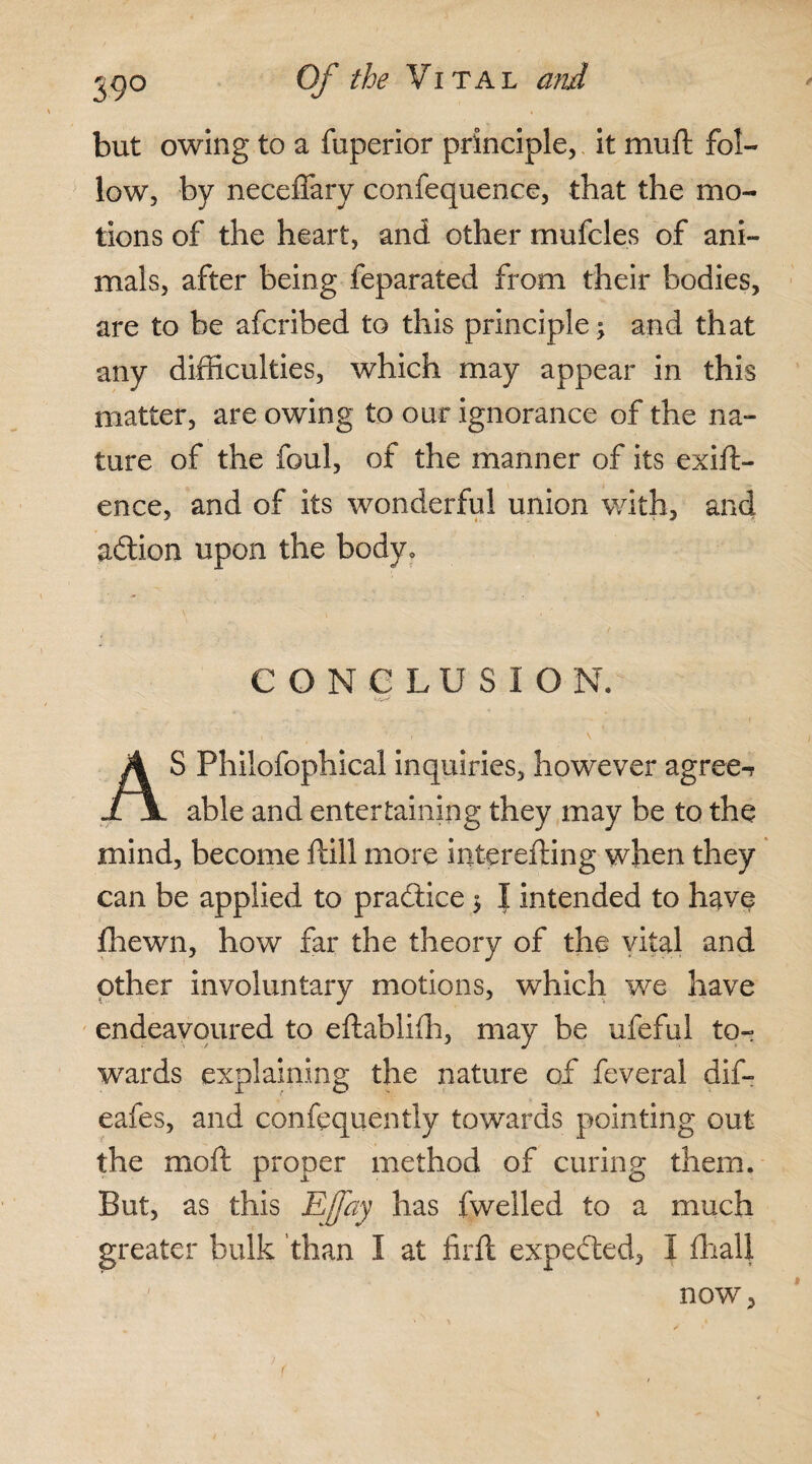 but owing to a fuperior principle, it mu ft fol¬ low, by neceffary confequence, that the mo¬ tions of the heart, and other mufeles of ani¬ mals, after being feparated from their bodies, are to be afcribed to this principle; and that any difficulties, which may appear in this matter, are owing to our ignorance of the na¬ ture of the foul, of the manner of its exift- ence, and of its wonderful union with, and action upon the body. CONCLUSION. AS Philofophical inquiries, however agree-? able and entertaining they may be to the mind, become ftill more interefling when they can be applied to practice $ | intended to have fhewn, how far the theory of the vital and other involuntary motions, which we have endeavoured to eftablifh, may be ufeful tor wards explaining the nature of feveral dif- eafes, and confequentlv towards pointing out the mofl proper method of curing them. But, as this Effay has fwelled to a much greater bulk than I at firft expected, I fhall now,