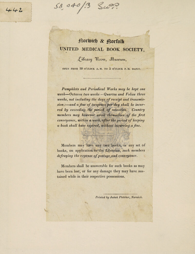 <5 iimuntO & Smfolft UNITED MEDICAL BOOK SOCIETY, IfloOUI, Jll U.M’U1II, OPEN FROM 10 O’0LOCK A. M. TO 5 0’CLOCK P. M. DAILY. Pamphlets and Periodical Works may be kept one week—Octavos two weeks—Quartos and Folios three weeks, not including the days of receipt and transmis- sion :—and a jine of twopence per day shall be incur- ■ red by exceeding the period of retention. Country members may however avail themselves of the frst conveyance, within a week, after the period of keeping a book shall have expiredi without incurring a fine. •• '• . '. . - j. . 1  •': • ? •* * * ^ •• P ‘V • ' 'i i/ V' r- v- - -*- • .. ) \ • • v\\ ■* ■, ^ < * Members may have any two books, or any set of books, on applicatiori to the Librarian, sucli members defraying the expense of postage and conveyance. Members shall be answerable for such books as may liave been lost, or for any damage they may have sus- tained while in their respective possessions. Printed by Josiah Flelcher, Norwicli. V