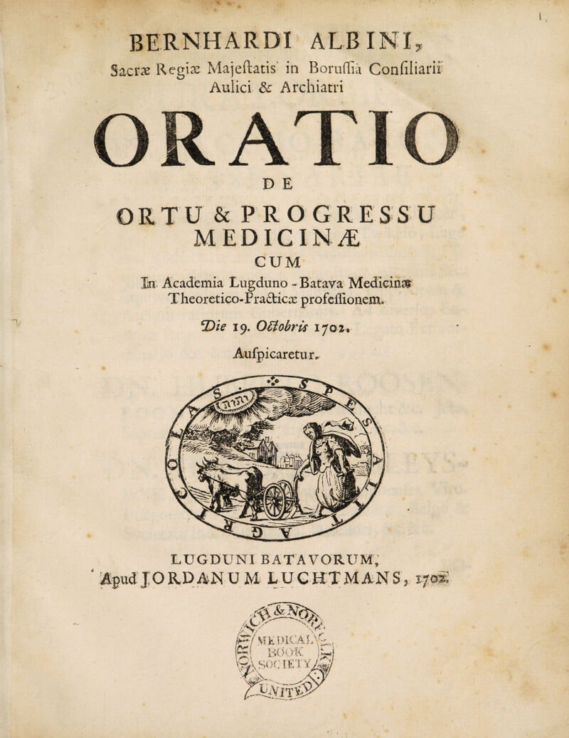 V BERNHARDI ALBINI Sacrae Regiae Majeftatis in Boruflia Confiliarii Aulici & Archiatri ORATIO ORTU & PROGRESSU MEDICINA CUM In Academia Lugduno - Batava Mediein® T heoretico-Pra&icx profeilionem. cJDie 19. OStobris 1702. Aufpicaretur. LUGDUNI BATAVORUM, ' Apud JORDANU M LUCHTMANS, 170S