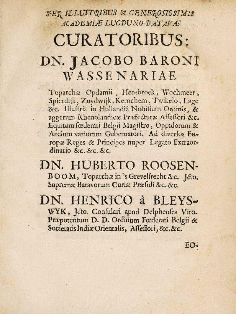 WE^ILLUSTRIBUS & GENEROSIS SIMIS JCAVEMW LUGVU&O-EjTjFjE CURATORIBUS: DN. JACOBO BARONI WASSENARIAE Toparchae Opdamii , Hensbroek, Wochmeer, Spierdijk, Zuydwijk,Kernchem , Twikelo, Lage &c. llluftris in Hollandia Nobilium Ordinis, & aggerum Rhenolandicae Praefecturae AffeiTori &c. Bquitum foederati Belgii Magiftro, Oppidorum 8c Arcium variorum Gubernatori. Ad diverfos Eu¬ ropae Reges & Principes nuper Legato Extraor¬ dinario &c. &c. &c. DN. HUBERTO ROOSEN- B O O M, Toparchae in ’s Grevelfrecht &c. Jdto» Supremae Batavorum Curiae Praefidi &c. &c. DN. HENRICO i BLEYS- WYK, Jdto. Confalari apud Delphenfe Viro. Praepotentum D. D. Ordinum Foederati Belgii 8c Societatis Indiae Orientalis, AfTeffori, &c, &c. EO- ^j