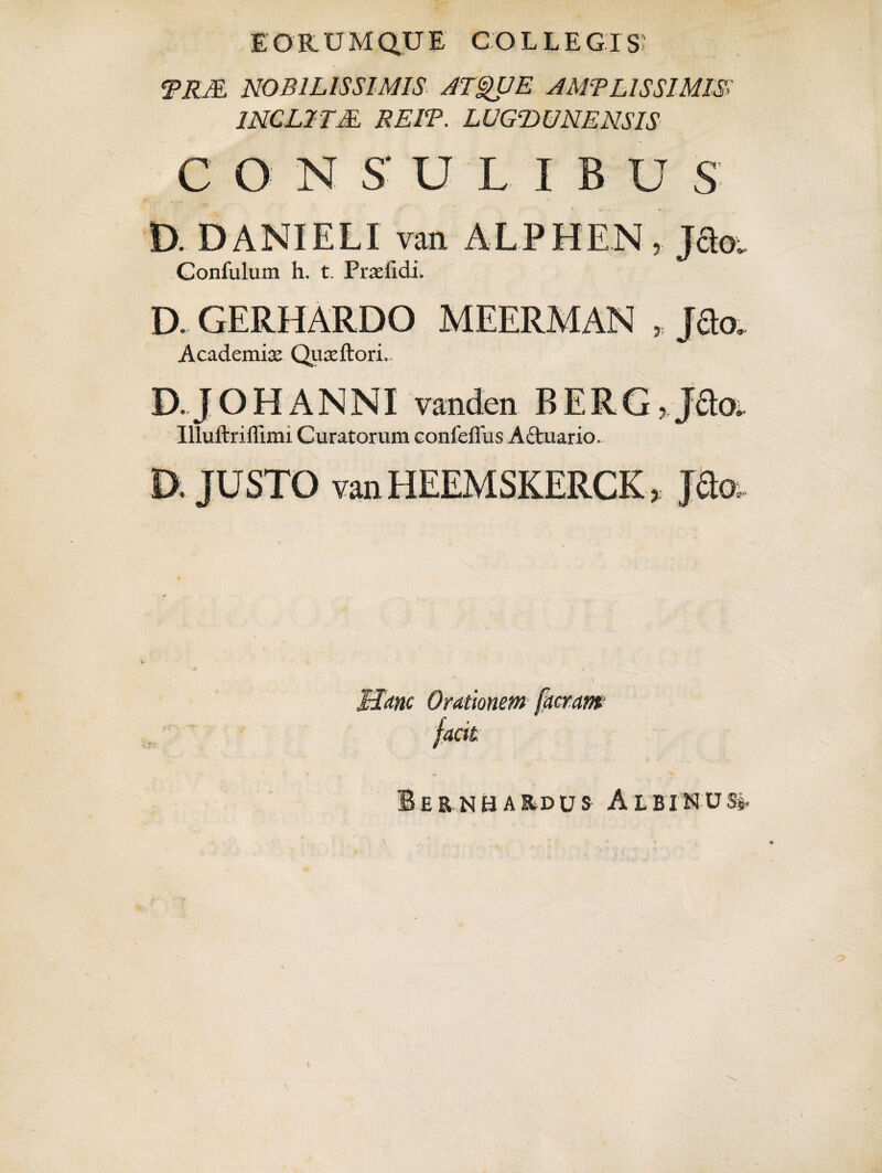 E ORUM QUE COLLEGIS TRM. NOBILISSIMIS ATQUE A MTL ISSI MIS> INCL2TM REIT. LUGDUNENSIS C O N S' U L I B U S D. DANIELI van ALPHEN , Jdo. Confulum h. t. Praefidi. D. GERHARDO MEERMAN „ J3o, Academia Qu^ftori.. D.JOHANNI vanden BERG, J£loi Illuftriffimi Curatorum confeffus A£tuario. D. JUSTO van HEEMSKERCK, J&a. v Hant Orationem [aeram facit Iernbardus Albinus^ * • ' \