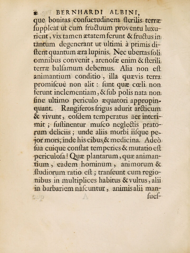 * BfiRNH ARDI ALBINI, que bonitas confuetudinem fterilis; terrae fuppleat ut cum frucluum proventu luxu¬ rient , vix tamen aetatem ferunt & ffuftus ini tantum degenerant ut ultimi, a primis di¬ dent quantum aera lupi nis. Nec ub ertas fbli omnibus convenit, arenofae enim & fterilL terrae balfamum debemus. Alia non eft animantium conditio ,, illa quaevis terra promifcue non alit: funt quae coeli non. ferunt inclementiam, & fiib polis nata non line ultimo periculo aequatori appropin¬ quant. Rangiferos frigus adurit arciicum & vivunt, eofdem temperatus aer interi¬ mit ; fuftinentur mufco negle&is prato¬ rum deliciis ; unde aliis morbi iifque pe- j or mors; inde his cibus,& medicina. Adeo fila cuique conflat temperies & mutatio eft periculofa! Quae plantarum, quae animan¬ tium , eadem hominum , animorum & .ftudiorum ratio eft ; tranfeunt cum regio¬ nibus in multiplices habitus & vultus, alii in barbariem nafcuntur, animis alii man- t fuef-