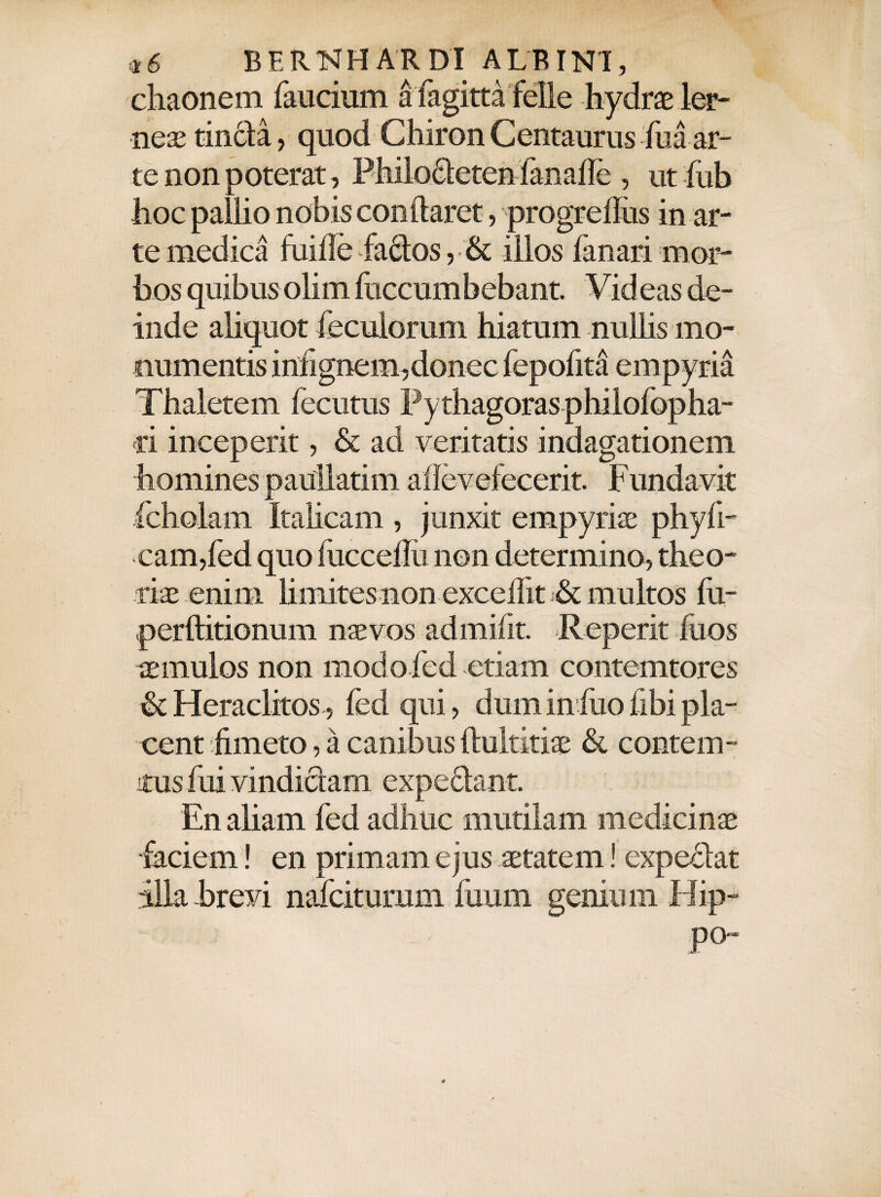 chaonem faucium a fagitta felle hydrae ler- neaetincla, quod Chiron Centaurus hia ar¬ te non poterat, Pliilocleten fanafle, ut fub hoc pallio nobis conflaret, progreflus in ar¬ te medica fuifle fadlos, & illos fanari mor¬ bos quibus olim fuccumbebant. Videas de¬ inde aliquot feculorum hiatum nullis mo¬ numentis infignem,donec fepofita empyria Thaletem fecutus Pythagoras philofopha- ri inceperit, & ad veritatis indagationem homines paullatim ailevefecerit. Fundavit fcholam Italicam , junxit empyriae phyfi- eam,fed quo fucceflii non determino, theo¬ riae enim limites non excellit j& multos fu- perftitionum naevos admifit. Reperit fuos aemulos non modo fed etiam contemtores & Heraclitos, fed qui, dum in fuo fibi pla¬ cent fimeto, a canibus flultitiae & contem¬ ptus fui vindiciam expediant. En aliam fed adhuc mutilam medicinae •faciem! en primam ejus aetatem! expediat illa brevi nafciturum fuum genium Hip¬ po-