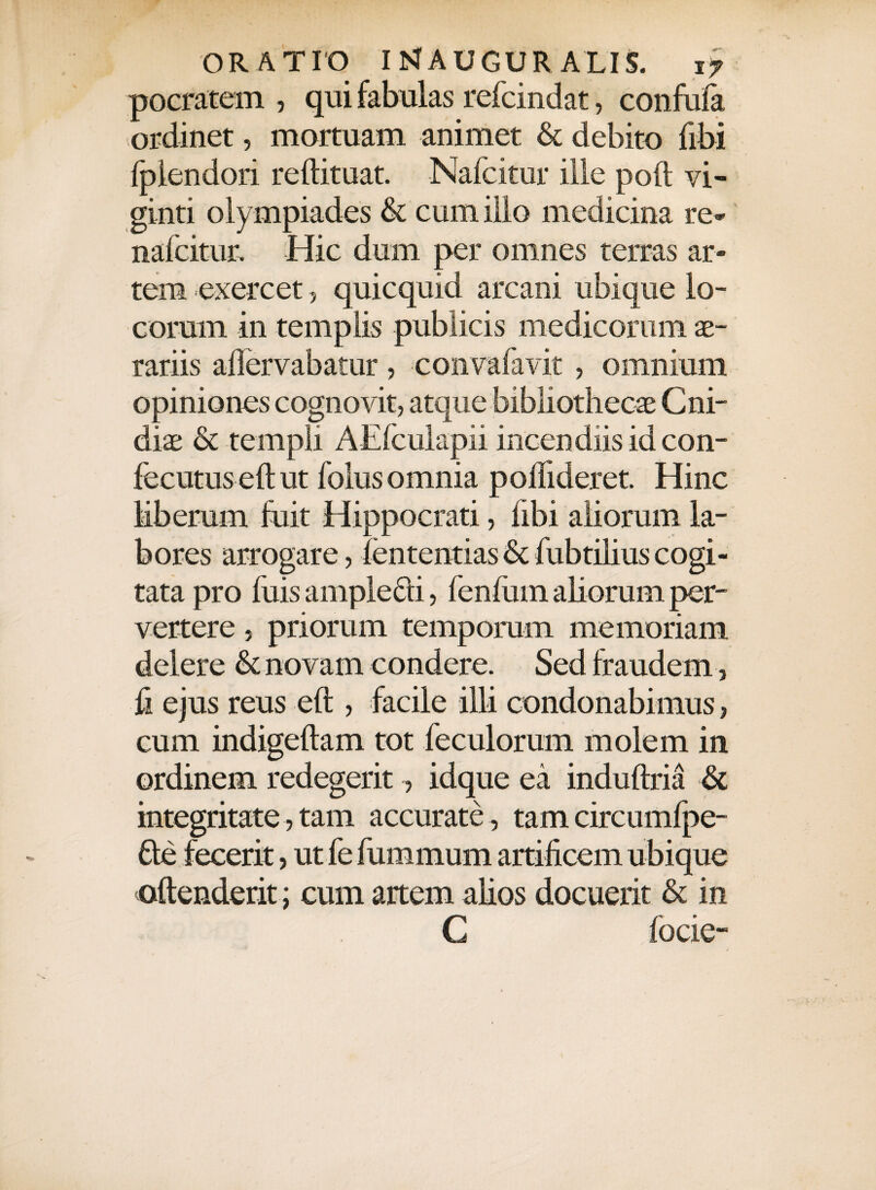 pocratem , qui fabulas refcindat, confufa ordinet, mortuam animet & debito fibi {plendori reftituat. Nafcitur ille poft vi- ginti olympiades & cum illo medicina re- nafcitur. Hic dum per omnes terras ar¬ tem exercet, quicquid arcani ubique lo¬ corum in templis publicis medicorum se¬ rariis allervabatur , convafavit , omnium opiniones cognovit, atque bibliothecae C ni¬ dis & templi AElculapii incendiis id con- fecutuseft ut folus omnia pohideret. Hinc liberum fuit Hippocrati, fibi aliorum la¬ bores arrogare, fententias & fubtilius cogi¬ tata pro fuis amplefti, fenfiim aliorum per¬ vertere j priorum temporum memoriam delere & novam condere. Sed fraudem, fi ejus reus eft , facile illi condonabimus, cum indigeftam tot feculorum molem in ordinem redegerit, idque ea induftria & integritate, tam accurate , tam circumfpe- 6be fecerit, ut fefummum artificem ubique oftenderit ; cum artem alios docuerit & in C focie-