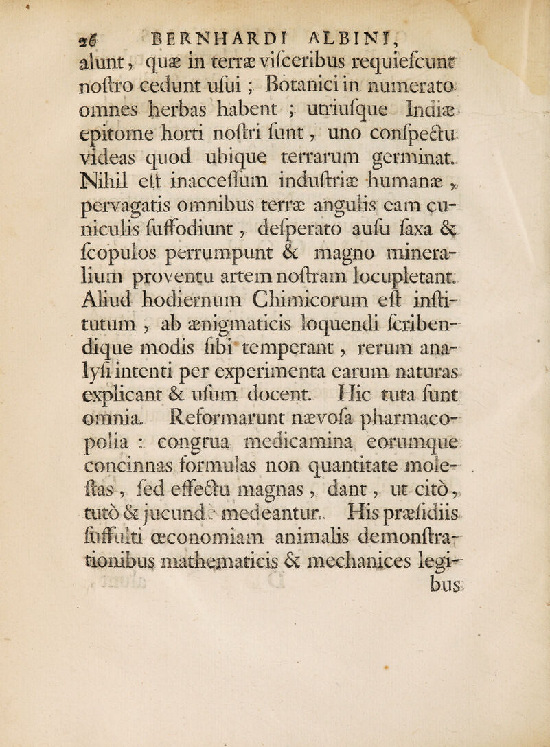 alunt, quae in terrae vifceribus requiefcunt noftro cedunt ufui; Botanici in numerato omnes herbas habent ; utriufque ludiae epitome horti noftri funt, uno confpeclu videas quod ubique terrarum germinat. Nihil eit inacceflum induftriae humanae * pervagatis omnibus terrae angulis eam cu¬ niculis fuffodiunt , defperato aufo faxa & fcopulos perrumpunt & magno minera¬ lium proventu artem noflram locupletant. Aliud hodiernum Cliimicorum eft infti- tutum , ab aenigmaticis loquendi fcriben- dique modis libi temperantrerum ana- lyii intenti per experimenta earum naturas explicant & ufum docent Hic tuta funt omnia. Reformarunt naevofa pharmaco- polia congrua medicamina e orumque concinnas formulas non quantitate rnoie- ftas, fed effectu magnas, dant, ut cito ■„ tuto & jucunde medeantur.. His pradidiis foffulti oeconomiam animalis demonftra- 1 ... tionibus mathematicis & mechanices legi- ■ : bus