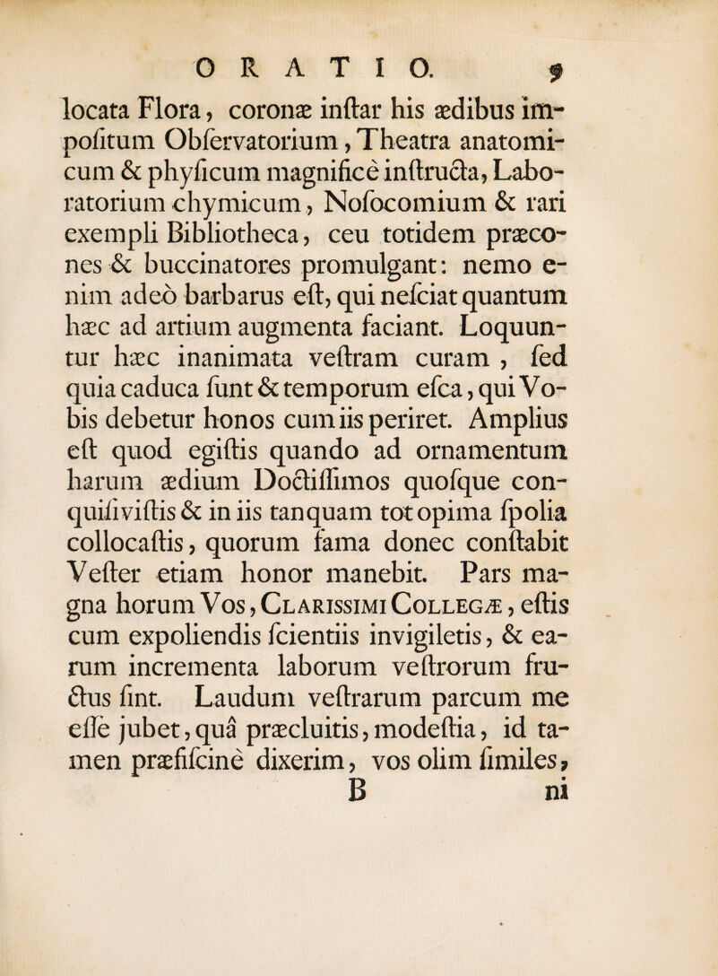 locata Flora, coronae inftar his aedibus im¬ politum Obfervatorium, Theatra anatomi¬ cum & phyficum magnifice inftrucia, Labo- ratorium chymicum, Nofocomium & rari exempli Bibliotheca, ceu totidem praeco¬ nes & buccinatores promulgant: nemo e- nim adeo barbarus eft, qui nefciatquantum haec ad artium augmenta faciant. Loquun¬ tur haec inanimata veftram curam , fed quia caduca funt & temporum efca, qui Vo¬ bis debetur honos cum iis periret. Amplius eft quod egiftis quando ad ornamentum harum aedium Docfiflimos quofque con- quifiviftis & in iis tanquam tot opima fpolia collocaftis, quorum fama donec conflabit Vefter etiam honor manebit. Pars ma¬ gna horum Vos, Clarissimi Collega , eftis cum expoliendis fcientiis invigiletis, & ea¬ rum incrementa laborum veftrorum fru- £tus fint. Laudum veftrarum parcum me efle jubet, qua praecluitis, modeftia, id ta¬ men praefifcine dixerim, vos olim fimiles, B ni