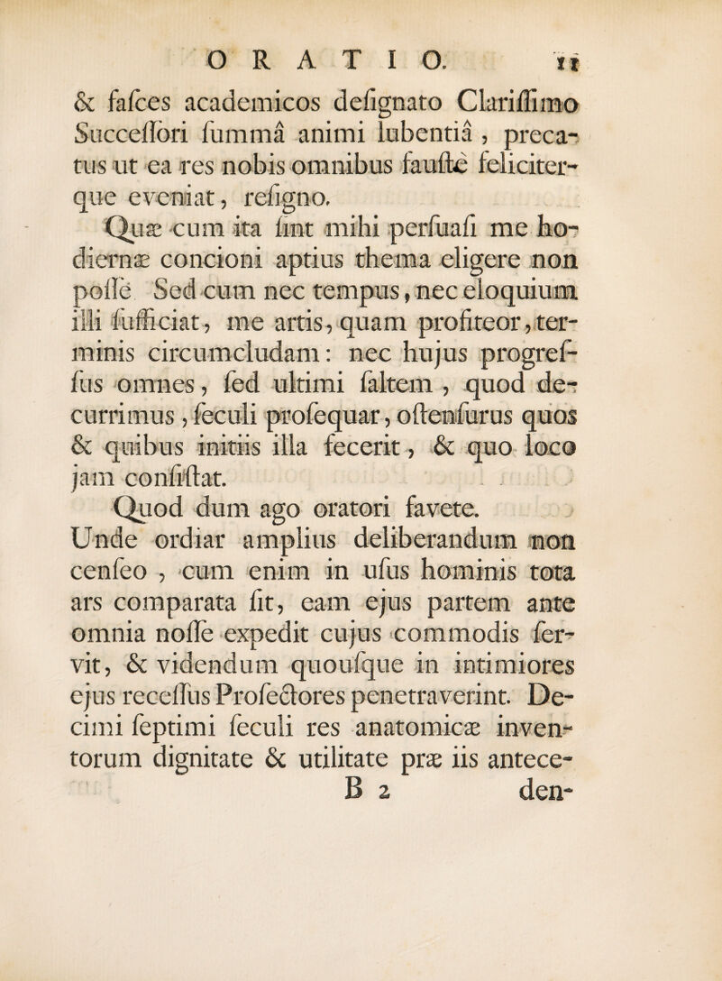 & fafces academicos delignato ClarilTimo Succedori fumma animi lubentia , preca¬ tus ut ea res nobis omnibus faufte feliciter- que eveniat, refigno. Quae cum ita lint mihi perfuafi me ho-> dierns concioni aptius thema eligere non polle Sed cum nec tempus, nec eloquium illi fufficiat, me artis, quam profiteor, ter¬ minis circumcludam: nec hujus progref- fus omnes, fed ultimi faltem , quod de-r currimus, feculi profequar, oltenfurus quos & quibus initiis illa fecerit, & quo loco jam confidat. i Quod dum ago oratori favete. Unde ordiar amplius deliberandum mon cenfeo , cum enim in ufus hominis tota ars comparata fit, eam ejus partem ante omnia nolle expedit cujus commodis fer¬ vit, & videndum quoufqne in intimiores ejus recelfus Profe&ores penetraverint. De¬ cimi feptimi feculi res anatomicae inven¬ torum dignitate & utilitate prae iis antece- B 2 den*