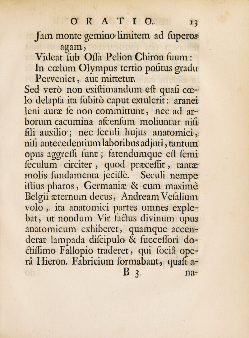 Jam monte gemino limitem ad fuperos agam, Videat fub Ofla Pelion Chiron fuum: In coelum Olympus tertio pofitus gradu Perveniet,, aut mittetur. Sed vero non exiftimandum eft quali coe¬ lo delapfa ita fubitd caput extulerit: aranei leni aurae fe non committunt, nec ad ar¬ borum cacumina afcenfum moliuntur nili fili auxilio ; nec feculi hujus anatomici , nifi antecedentium laboribus adjuti, tantum opus aggredi funt; fatendumque eft femi feculum circiter, quod praecellit, tantae molis fundamenta jecifte. Seculi nempe iftius pharos, Germaniae & cum maxime Belgii aeternum decus, AndreamVefalium volo , ita anatomici partes omnes exple¬ bat , ut nondum Vir factus divinum opus anatomicum exhiberet, quamque accen¬ derat lampada difcipulo & fucceftori do- ctiftimo Fallopio traderet , qui focia ope¬ ra Hieron. Fabricium formabant,, quali a- V S
