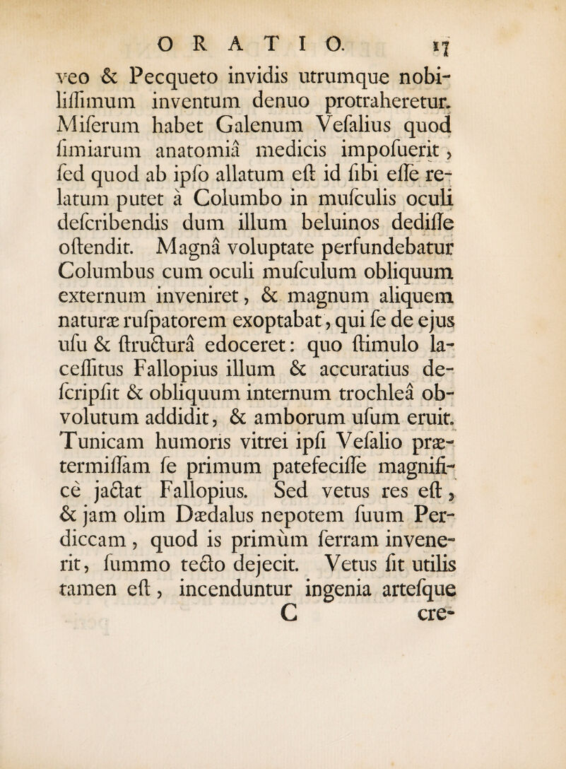 veo & Pecqueto invidis utrumque nobi- liftimum inventum denuo protraheretur. Miferum habet Galenum Vefalius quod (imiarum anatomia medicis impofuerit> fed quod ab ipfo allatum eft id libi efte re¬ latum putet a Columbo in mufculis oculi defcribendis dum illum beluinos dedifie oftendit. Magna voluptate perfundebatur Columbus cum oculi mufculum obliquum externum inveniret, &; magnum aliquem naturae rufpatorem exoptabat, qui fe de ejus ufu & ftru&ura edoceret: quo (limulo la- ceflitus Fallopius illum & accuratius de¬ leri pii t & obliquum internum trochlea ob¬ volutum addidit, & amborum ufum eruit. Tunicam humoris vitrei ipfi Vefalio prae- termiflam fe primum patefecifte magnifi¬ ce ja&at Fallopius. Sed vetus res eft , & jam olim Daedalus nepotem fuum Per¬ diccam , quod is primum ferram invene¬ rit, fummo teclo dejecit. Vetus fit utilis tamen eft, incenduntur ingenia artefque C cre-