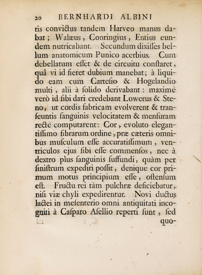 tis convi61us tandem Harveo manus da¬ bat ; Walaeus, Conringius, Entius eun¬ dem nutricabant. Secundum dixifies bel¬ lum anatomicum Punico acerbius. Cum debellatum eflet & de circuitu conflaret > qua vi id fieret dubium manebat; a liqui¬ do eam cum Cartefio & Hogelandio multi , alii a folido derivabant : maxime vero id fibi dari credebant Lowerus & Ste- no , ut cordis fabricam evolverent & tran- feuntis fanguinis velocitatem & menfuram re61 e computarent: Cor,, evoluto elegan- tiflimo fibrarum ordine, prae caeteris omni¬ bus mufculum efle accuratiflimum , ven¬ triculos ejus fibi efle commenfosnec a. dextro plus fanguinis fuffundi, quam per * \ finiflrum expediri poflit, denique cor pri¬ mum motus principium efle, oftenfum eft. Fru61u rei tam pulchrae deficiebatur nifi viae chyli expedirentur. Novi du61u£ la6lei in melenterio omni antiquitati inco¬ gniti a Cafparo Afellio reperti funt, fed quo- 0
