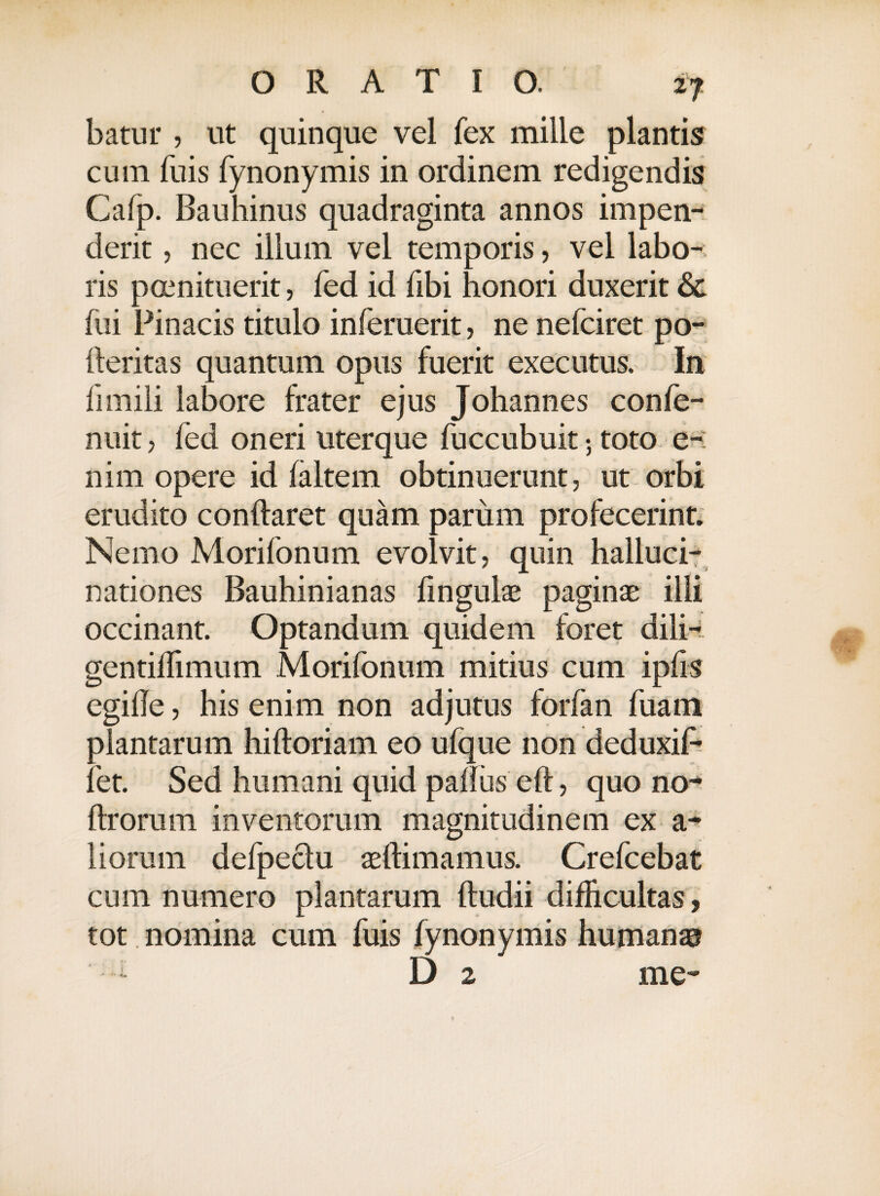 cum fuis fynonymis in ordinem redigendis Cafp. Bauhinus quadraginta annos impen¬ derit , nec illum vel temporis, vel labo-; ris poenituerit, fed id fibi honori duxerit & fui Pinacis titulo inferuerit, ne nefciret po- fteritas quantum opus fuerit executus. In fimili labore frater ejus Johannes confe- nuit j fed oneri uterque fuccubuit 5 toto e-: nim opere id faltem obtinuerunt, ut orbi erudito conflaret quam parum profecerint. Nemo Morifonum evolvit quin halluci¬ nationes Bauhinianas lingulae paginae illi occinant. Optandum quidem foret dili- gentiflimum Morifonum mitius cum ipfis egifle, his enim non adjutus forfan fuain plantarum hifloriam eo ufque non deduxif- fet. Sed humani quid palliis eft, quo no- flrorum inventorum magnitudinem ex a- liorum defpeclu aeftimamus. Crefcebat cum numero plantarum (ludii difficultas, tot nomina cum fuis fynonymis humanae? D 2 me-