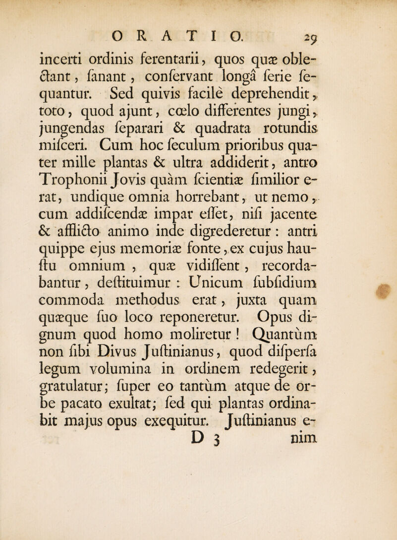 incerti ordinis ferentarii, quos quae oble¬ ctant , fanant, confervant longa ferie fe- quantur. Sed quivis facile deprehendit,, toto, quod ajunt, ccelo differentes jungi jungendas feparari & quadrata rotundis mifceri. Cum hoc feculum prioribus qua¬ ter mille plantas & ultra addiderit, antro Trophonii Jovis quam fcientiae fimilior e- rat, undique omnia horrebant, ut nemo, cum addifcendae impar eflet, nifi jacente & afflicto animo inde digrederetur: antri quippe ejus memoriae fonte, ex cujus hau- ftu omnium , quae vidiflent, recorda¬ bantur , deftituimur : Unicum fubfidium commoda methodus erat, juxta quam quaeque fuo loco reponeretur. Opus dir gnum quod homo moliretur ! Quantum non fibi Divus Juftinianus, quod difperfa legum volumina in ordinem redegerit, gratulatur; fuper eo-tantum atque de or¬ be pacato exultat; fed qui plantas ordina¬ bit majus opus exequitur. Juftinianus e- D 3 nim