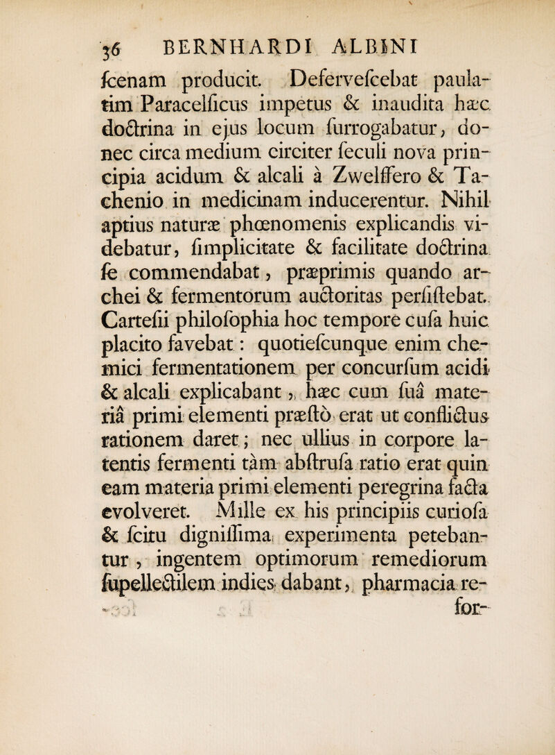 fcenam producit. Defervefcebat paula- tim Paracelficus impetus & inaudita hxc. doctrina in ejus locum furrogabatur, do¬ nec circa medium circiter feculi nova prin¬ cipia acidum & alcali a Zwelflero & Ta- chenio in medicinam inducerentur. Nihil aptius naturae phoenomenis explicandis vi¬ debatur, flmplicitate & facilitate doclrina fe commendabat, prae primis quando ar- chei & fermentorum auctoritas perliftebat. Cartefii philofophia hoc tempore cula huic placito favebat: quotiefcunque enim che- rnici fermentationem per concurfum acidi & alcali explicabant,, haec cum fua mate¬ ria primi elementi praeftb erat ut conflictus rationem daret ; nec ullius in corpore la¬ tentis fermenti tam abftrufa ratio erat quin eam materia primi elementi peregrina facta evolveret. Mille ex his principiis curiofa & fcitu digniflima experimenta peteban¬ tur , ingentem optimorum remediorum fupelledilem indies dabant, pharmacia re- - for- X