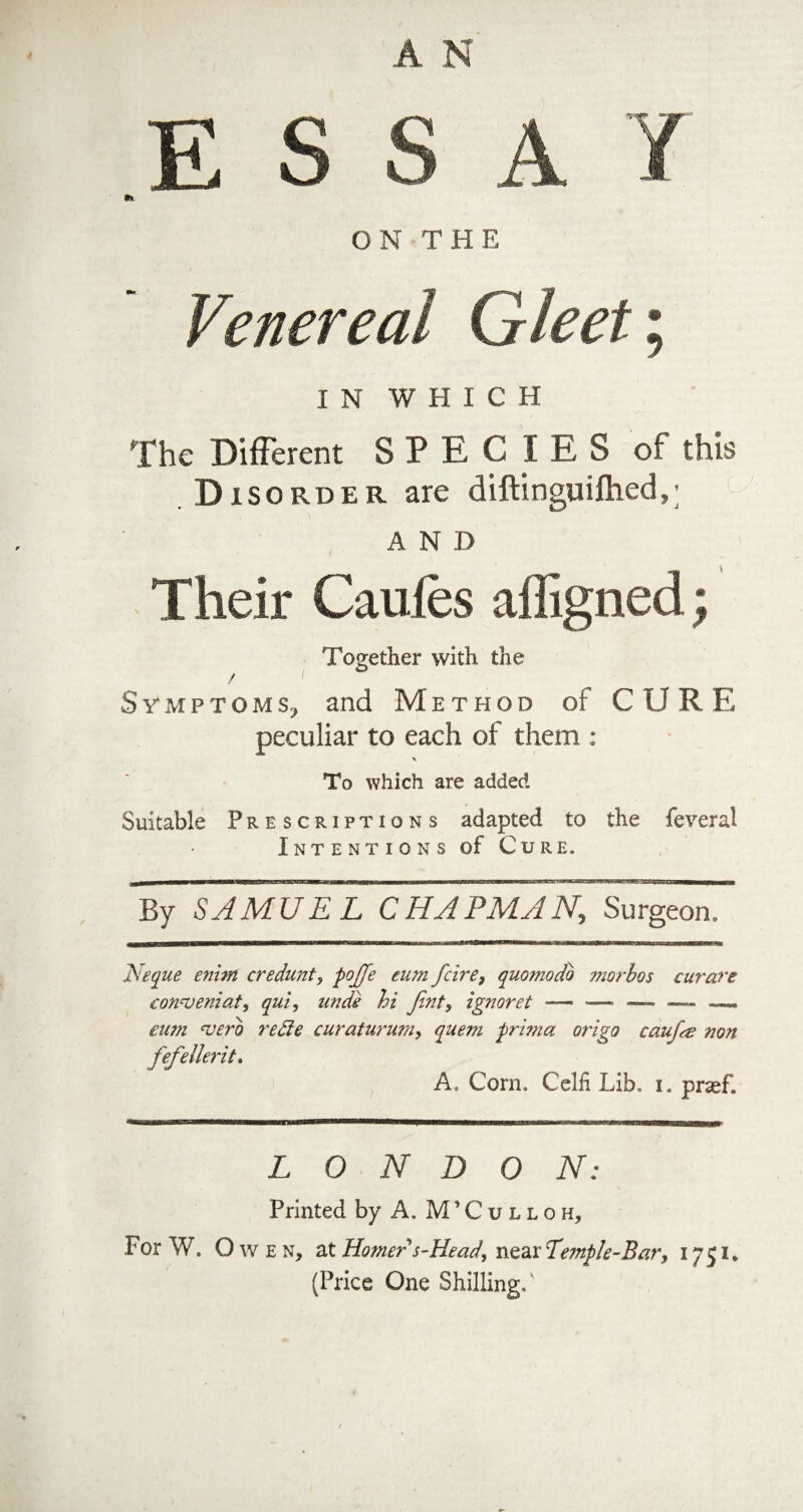 A N E S S A / ftt ON THE Venereal Gleet; I N WHICH The Different S P E C I E S of this Disorder are diftinguifhed,; AND Their Caufes affigned; Together with the / i ■ Symptoms, and Method of C U R E peculiar to each of them : x To which are added Suitable Prescriptions adapted to the feveral Intentions of Cure. ill In II11 I— ■ nmt ————■ UWll mini——— ■ I —— — i I i .—H MB—Tnif ~ni~m r ~ II. ~ 1 pa——■— By SAMUEL CHAPMAN, Surgeon. Neque enint credunt, pojfe eum fcire9 quomodo ?norbos curare conweniat, qui, unde hi Jint, ignoret — — — —. eu?n 'verb recte curatururn, quem prima origo caufa non fefellerit. A. Corn. Celfi Lib. i. prsef. LONDON: Printed by A. M’Culloh, For W. Owen, at Homer s-Head, near Temple-Bar, 1751. (Price One Shilling/