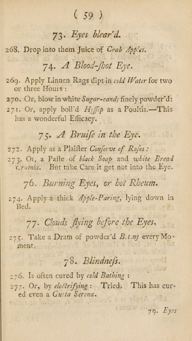 73- Eyes blear'd. 268. Drop into them Juice of Crab apples, 74. A Blood-jhot Eye. 269. Apply Linnen Rags dipt in cold Water for two or three Hours : 270. Or, blow in white Sugar-card'y finely powder’d: 271. Or, apply boil'd HyJJbp as a Ppultis.—This has a wonderful Efficacy. « » 75, A Bruife In the Eye. 272. Apply as a Plaifler Cohferve of Rofes: 273. Or, a Fade of black Soap and white Bread Crumbs. But take Care it get not into the Eye. 76. Bunting Eyes, or hot Rheum. 274. Apply a thick Apple-Paring, lying down in Bed. 77. Clouds flying before the Eyes. 275. Take a Dram of powder’d Bj.nj every Mo* ment. 78. Blindnefs. 276. Is often cured by Bathing : 277. Or, by electrifying'. Tried. This has cur¬ ed even a Gutta Serena. 79. Eyes