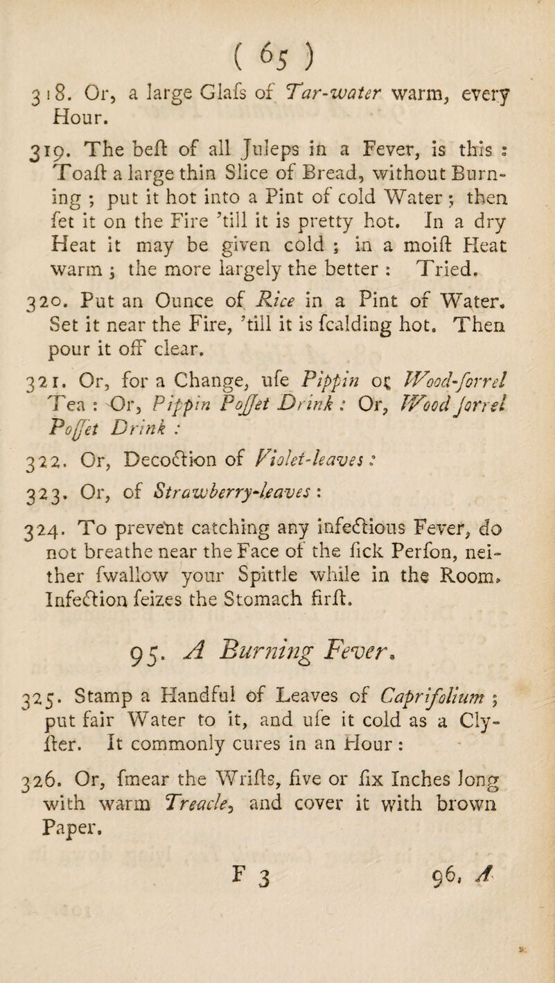 3 i8. Or, a large Glafs of Tar-water warm, every Hour. 319. The bell: of all Juleps in a Fever, is this : Toaft a large thin Slice of Bread, without Burn¬ ing ; put it hot into a Pint of cold Water ; then fet it on the Fire ’till it is pretty hot. In a dry Heat it may be given cold ; in a moift Heat warm ; the more largely the better : Tried. 320. Put an Ounce of Rice in a Pint of Water. Set it near the Fire, ’till it is fcalding hot. Then pour it off clear. 321. Or, for a Change, ufe Pippin o£ Wood-for r el Tea: Or, Pippin Poffet Drink : Or, Wood (oriel Poffet Drink : J 322. Or, Decoction of Violet-leaves: 323. Or, of Strawberry-leaves : 324. To prevent catching any infectious Fever, do not breathe near the Face of the Pick Perfon, nei¬ ther fwallow your Spittle while in the Room, InfeCtion feizes the Stomach firft. 95. A Burning Fever. 325. Stamp a Handful of Leaves of Caprifolium ; put fair Water to it, and ufe it cold as a Cly- fter. It commonly cures in an Hour: 326. Or, fmear the Wrilts, five or fix Inches Jong with warm Treacle, and cover it with brown Paper. F 3 96, A