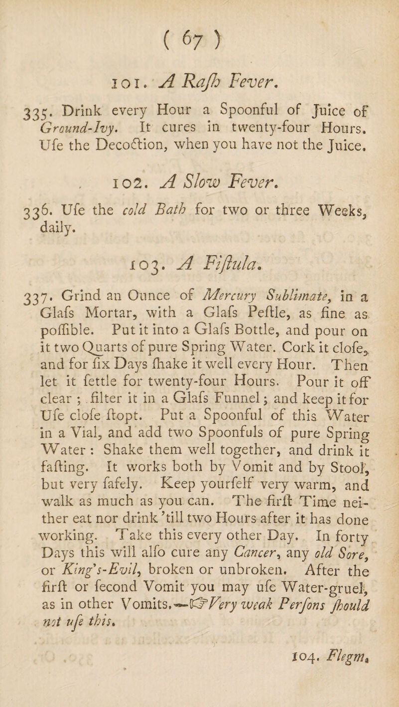 i oi. A Rajh Fever. 333. Drink every Hour a Spoonful of Juice of Ground-Ivy. It cures in twenty-four Honrs. Ufe the Decoftion, when you have not the Juice. 102. A Slow Fever. 336. Ufe the cold Bath for two or three Weeks, daily. 103. A Fifluid* 337. Grind an Ounce of Mercury Sublimate, in a Glafs Mortar, with a Glafs Peflle, as fine as pofiible. Put it into a Glafs Bottle, and pour on it two Quarts of pure Spring Water. Cork it clofe, and for fix Days (hake it well every Hour. Then let it fettle for twenty-four Hours. Pour it off clear ; filter it in a Glafs Funnel; and keep it for Ufe ciofe fiopt. Put a Spoonful of this Water in a Vial, and add two Spoonfuls of pure Spring Water : Shake them well together, and drink it fading. It works both by Vomit and by Stool, but very fafely. Keep yourfelf very warm, and walk as much as you can. The firlt Time nei¬ ther eat nor drink ’till two Hours after it has done working. Take this every other Day. In forty Days this will alfo cure any Cancer, any old Sore, or King's-Evil, broken or unbroken. After the firfi: or fecond Vomit you may ufe Water-gruel, as in other Vomits.'— ®Very weak Perfons Jhould not ufe this. X04. Fie gnu