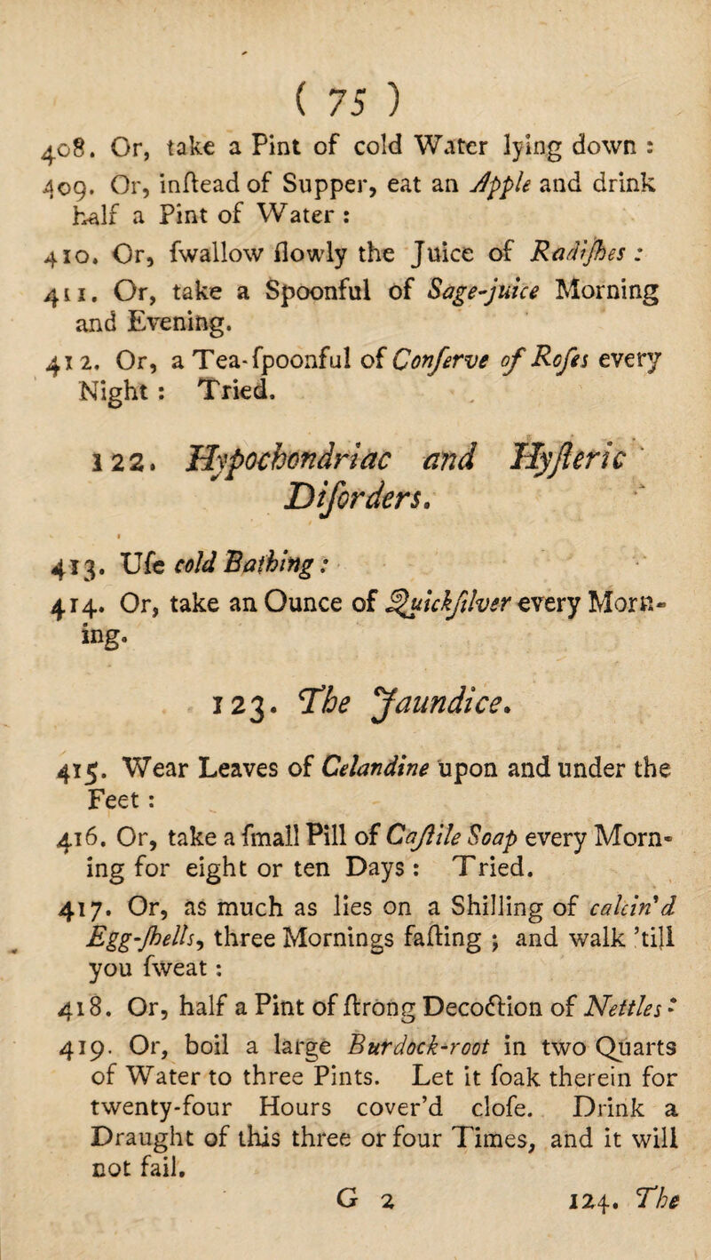 408. Or, take a Pint of cold Water lying down : 409. Or, indead of Supper, eat an Jpple and drink half a Pint of Water : 410. Or, fwallow flowly the Juice of Radies: 411. Or, take a Spoonful of Sage-juice Morning and Evening. 412. Or, a Tea-fpoonful of Conferve of Rofes every Night : Tried. 122. Hypochondriac mid Hyjleric Diforders. 1 413. Ufe cold Bathing: 414. Or, take an Ounce of T/uickfilver every Morn¬ ing. 123. The Pfaundice. 415. Wear Leaves of Celandine upon and under the Feet : 416. Or, take a fmall Pill of Cajlile Soap every Morn¬ ing for eight or ten Days: Tried. 417. Or, as much as lies on a Shilling of calcin'd Egg‘/hells, three Mornings fading j and walk ’till you fvveat: 418. Or, half a Pint of drong Decoflion of Nettles: 419. Or, boil a large Burdock-root in two Quarts of Water to three Pints. Let it foak therein for twenty-four Hours cover’d clofe. Drink a Draught of this three or four Times, and it will not fail. G 2 124. The