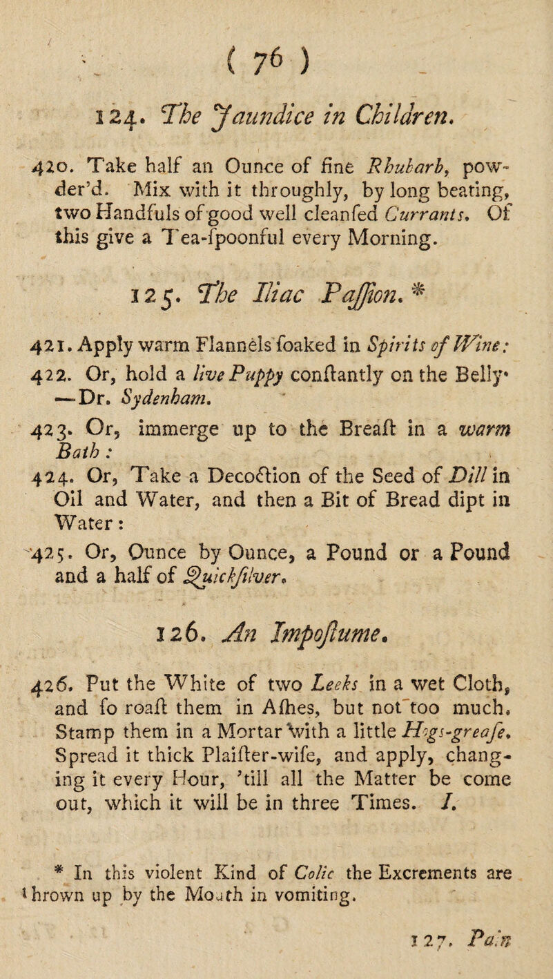 124. The 'Jaundice in Children. 410. Take half an Ounce of fine Rhubarb, pow¬ der’d. Mix with it throughly, by long beating, two Handfuls of good well cleanfed Currants♦ Of this give a Tea-fpoonful every Morning. 125. The Iliac PaJJion. *■ 421. Apply warm Flannels foaked in Spirits of Wine: 422. Or, hold a live Puppy conflantly on the Belly* -—Dr. Sydenham. 423. Or, immerge up to the Bread: in a 424. Or, Take a Deco&ion of the Seed of Dili in Oil and Water, and then a Bit of Bread dipt ill Water: 425. Or, Ounce by Ounce, a Pound or a Pound and a half of ^uickfilver. 426. Put the White of two Leeks in a wet Cloth, and fo road: them in Afhes, but not too much. Stamp them in a Mortar Vith a little H'gs-greafe. Spread it thick Plaider-wife, and apply, chang¬ ing it every Hour, ’till all the Matter be come out, which it will be in three Times. I. * In this violent Kind of Colic the Excrements are thrown up by the Mouth in vomiting. 12 7- Pain