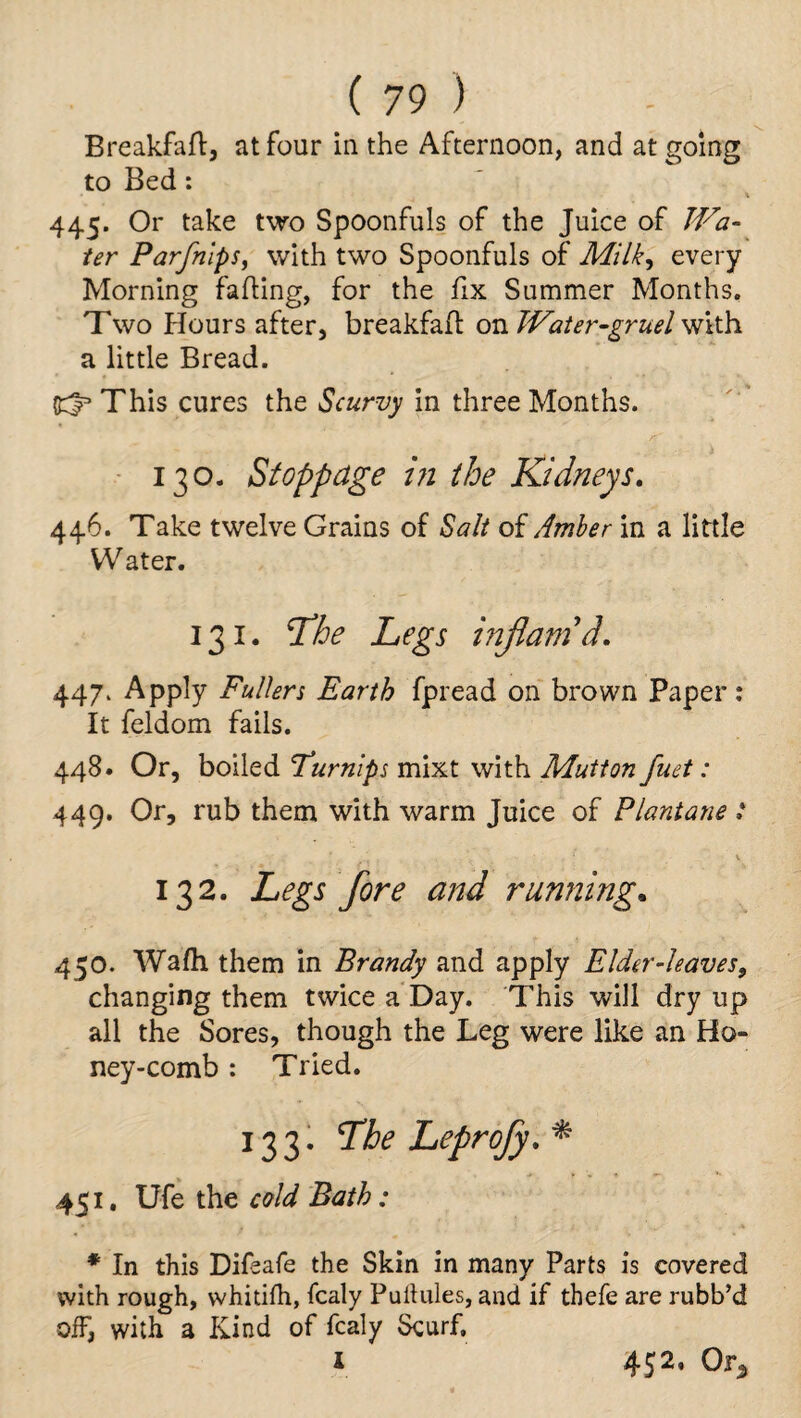 Breakfart, at four in the Afternoon, and at going to Bed: 445. Or take two Spoonfuls of the Juice of Wa¬ ter Parfnips, with two Spoonfuls of Milk^ every Morning farting, for the fix Summer Months. Two flours after, breakfart on Water-gruel with a little Bread. This cures the Scurvy in three Months. 130. Stoppage in the Kidneys. 446. Take twelve Grains of Salt of Amber in a little Water. 131. Tdhe Legs infatnd. 447. Apply Fullers Earth fpread on brown Paper: It feldom fails. 448. Or, boiled Turnips mixt with Mutton fuet: 449. Or, rub them with warm Juice of Flantane : 132. Legs fore and running. 450. Wafh them in Brandy and apply Elder-leaves, changing them twice a Day. This will dry up all the Sores, though the Leg were like an Ho¬ ney-comb : Tried. 133. The Leprofy.* 451. Ufe the cold Bath: * In this Difsafe the Skin in many Parts is covered with rough, whitifh, fcaly Puilules, and if thefe are rubb’d off, with a Kind of fcaly Scurf, i 452, Or5