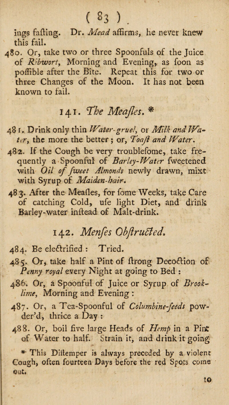 ings fading. Dr. Mead affirms, he never knew this fail. 480. Or, take two or three Spoonfuls of the Juice of Ribwort, Morning and Evening, as foon as poffible after the Bite. Repeat this for two or three Changes of the Moon. It has not been known to fail. 141. The Meajles. * 48 r. Drink only thin Water-gruel, or Milk and Wa¬ ter, the more the better; or, Toajl and Water. 48 2. If the Cough be very troublefome, take fre¬ quently a Spoonful of Barley-Water fweetened with Oil of fweet Almonds newly drawn, mixt with Syrup of Maiden-bair. 483- After the Meafles, for fome Weeks, take Care of catching Cold, ufe light Diet, and drink Barley-water inflead of Malt-drink. 142. Menfes Ob ft ruffed, 484. Be ele&rified : Tried. 485. Or, take half a Pint of flrong Deco&ion of Penny royal every Night at going to Bed : 486. Or, a Spoonful of Juice or Syrup of Brook- lime, Morning and Evening: 487. Or, a Tea-Spoonful of Columbine-feeds pow¬ der’d, thrice a Day : 488. Or, boil live large Heads of Hemp in a Pint of Water to half. Strain it, and drink it going * This Diilemper is always preceded by a violent Cough, often fourteen Days before the red Spots come out. to