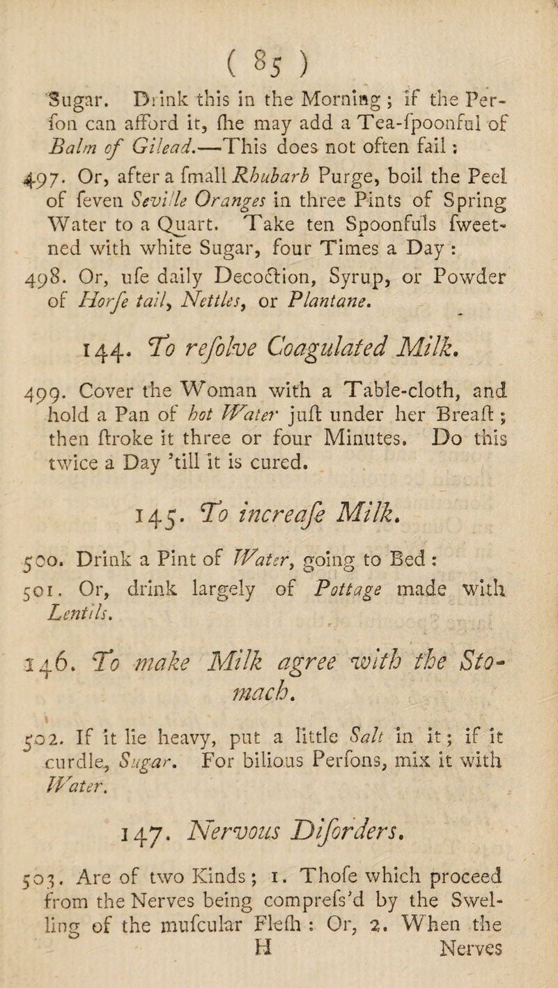 Sugar. Drink this in the Morning ; if the Per- fon can afford it, (lie may add a Tea-fpoonfui of Balm of Gilead.—This does not often fail; 497. Or, after a fmall Rhubarb Purge, boil the Peel of feven Seville Oranges in three Pints of Spring Water to a Quart. Take ten Spoonfuls Tweet- ned with white Sugar, four Times a Day : 498. Or, ufe daily DecoCtion, Syrup, or Powder of Horfe tally Nettles, or Plantane. 144, To refolve Coagulated Milk. 499. Cover the Woman with a Table-cloth, and hold a Pan of hot Water juft under her Bread:; then ftroke it three or four Minutes. Do this twice a Day ’till it is cured. 145. To increafe Milk. 500. Drink a Pint of Water, going to Bed : 501. Or, drink largely of Pottage made with Lentils. 146. To make Milk agree with the Sto¬ mach. 502. If it lie heavy, put a little Salt in it; if it curdle. Sugar. For bilious Perfons, mix it with Water. 147. Nervous Diforders. 503. Are of two Kinds; 1. Thofe which proceed from the Nerves being comprefs’d by the Swel¬ ling of the mufcular Flefh : Or, 2. When the U Nerves