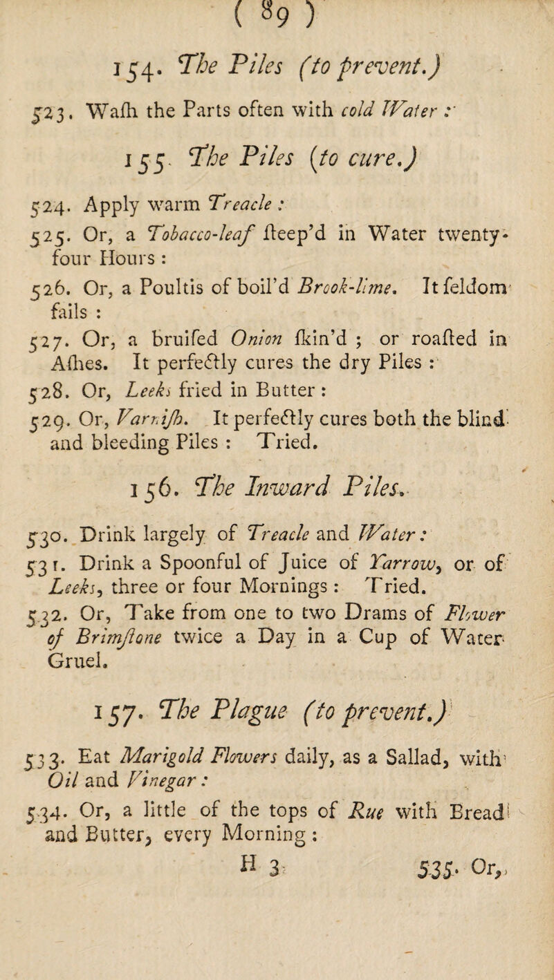 154* The Piles (to prevent.) J23. Wafh the Parts often with cold Water 155. The Piles (to cure.) 524. Apply warm Treacle : 525. Or, a Tobacco-leaf Peep’d in Water twenty- four Honrs : 526. Or, a Poultis of boil’d Brook-lime. Itfeldom fails : 527. Or, a bruifed Onion fkin’d ; or roafled in Allies. It perfectly cures the dry Piles : 528. Or, Leeks fried in Butter : 529. Or, Varr.ijh. It perfectly cures both the blind and bleeding Piles : Tried. 156. The Inward Piles. 5-30. Drink largely of Treacle and Water: 53 r. Drink a Spoonful of Juice of Yarrow, or of Leekj, three or four Mornings : Tried. 532. Or, Take from one to two Drams of Flower of Brimfone twice a Day in a Cup of Water- Gruel. 157. The Plague (to prevent.) £33. Eat Marigold Flowers daily, as a Sallad, with5 Oil and Vinegar: 534. Or, a little of the tops of Rue with Bread' and Butter, every Morning :