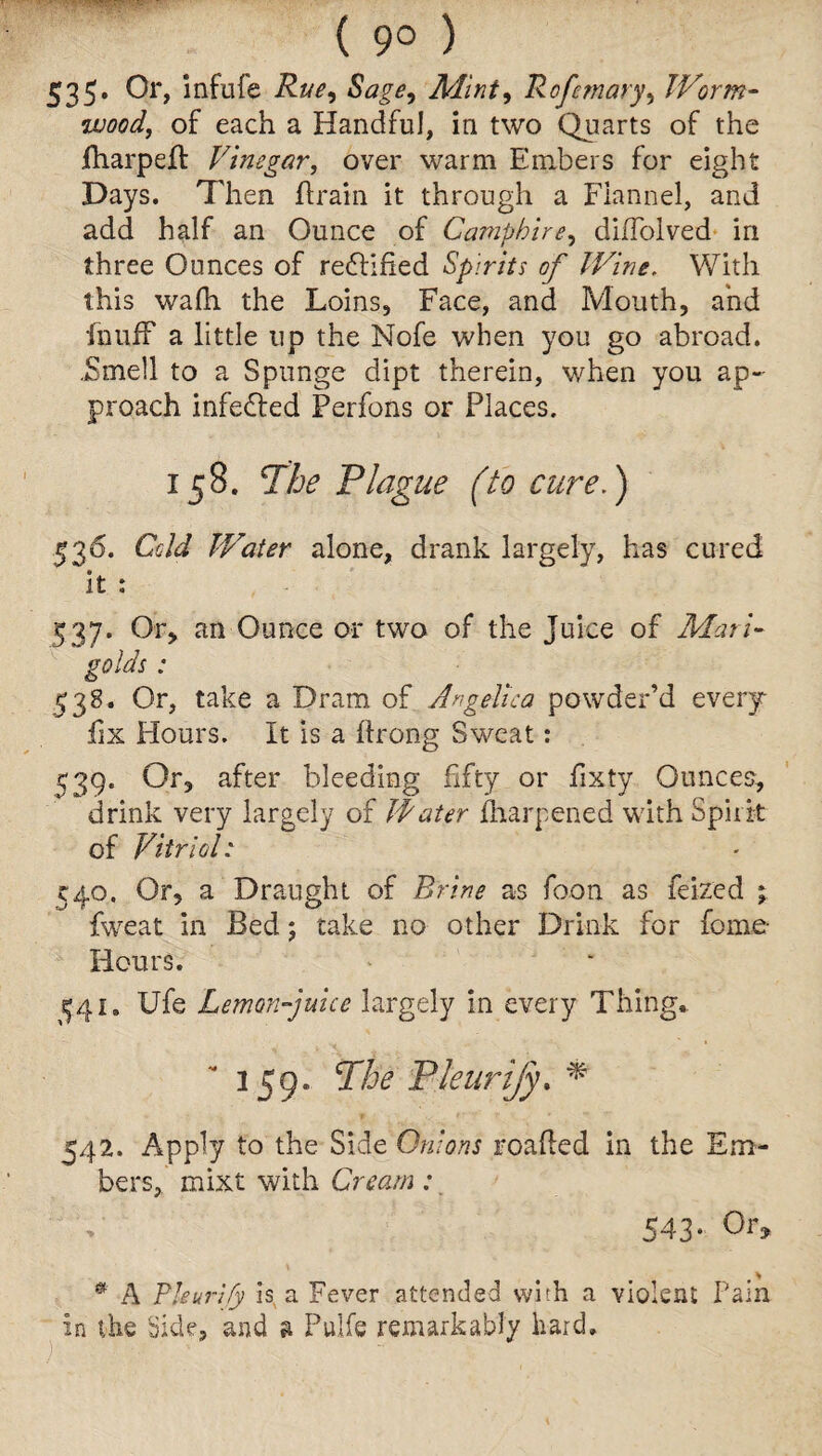 ( 9° ) S3 5- 0r> infufe Rue, Sage, Mint, Rofemary, Worm¬ wood, of each a Handful, in two Quarts of the fharpelt Vinegar, over warm Embers for eight Days. Then drain it through a Flannel, and add half an Ounce of Camphire, dilTolved in three Ounces of rectified Spirits of lVine. With this wafh the Loins, Face, and Mouth, and fnuif a little up the Nofe when you go abroad. .Smell to a Springe dipt therein, when you ap¬ proach infedted Perfons or Places. 158. The Plague (to cure.) 536. Cold Water alone, drank largely, has cured it : 537. Or, an Ounce or two of the Juice of Mari¬ golds : 538. Or, take a Dram of Angelica powder’d every fix Hours. It is a ftrong Sweat: ^39. Or, after bleeding fifty or fxty Ounces, drink very largely of Jfater Sharpened with Spirit of Vitriol: C40. Or, a Draught of Brine as foon as feized ; fweat in Bed; take no other Drink for feme- Hours. ^41. Ufe Lemon-juice largely in every Thing, 359. The Pleurijy. * 542. Apply to the Side Onions roaded in the Em¬ bers, mixt with Cream: 543* 0r» • A Thurify is a Ferrer attended with a violent Fain in the Side, and a Pulfe remarkably hard.