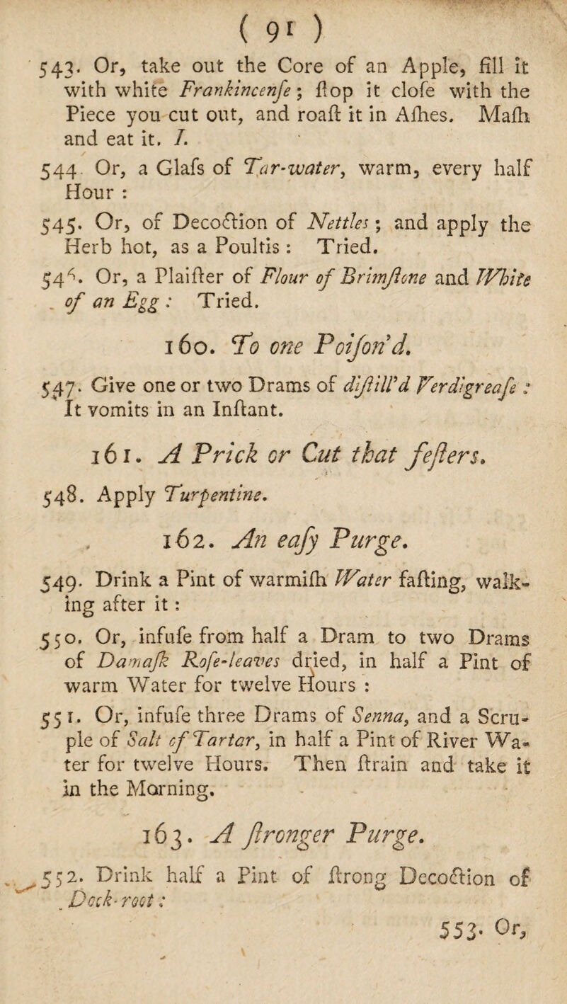 543* Or, take out the Core of an Apple, fill it with white Frankincenfe; flop it clofe with the Piece you cut out, and roafi: it in Afhes. Malhi and eat it. I. / ...... V 544. Or, a Glafs of Tar-water, warm, every half Hour : 545. Or, of Decoffion of Nettles; and apply the Herb hot, as a Poultis: Tried. 54^. Or, a Plaifter of Flour of Brimjlone and White . of an Egg: Tried. 160. To one Poijond. 547. Give one or two Drams of dlfitWd Verdlgreafe : It vomits in an Infiant. 161. A Prick or Cut that fejiers. 548. Apply Turpentine. 162. An eafy Purge. 549. Drink a Pint of warmifii Water faffing, walk¬ ing after it: 550. Or, infufe from half a Dram to two Drams of Damafk Rofe-leaves dried, in half a Pint of warm Water for twelve Hours : 551. Or, infufe three Drams of Senna, and a Scru¬ ple of Salt of Tartar, in half a Pint of River Wa¬ ter for twelve Hours. Then drain and take it in the Morning. 163. A fironger Purge. 552. Drink half a pint of ftrong Deception of . Dock- root: 553* Or,