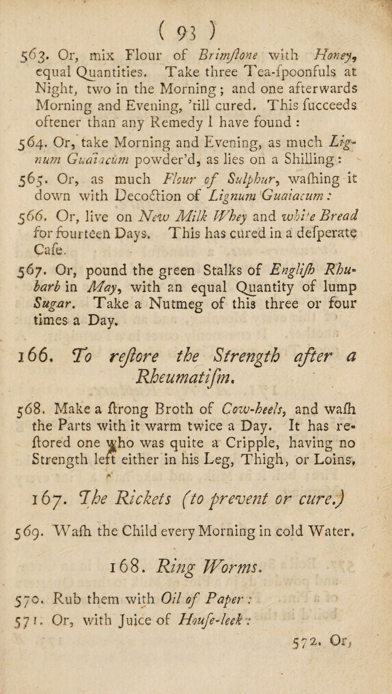 5^3* Or, mix Flour of Brimflone with Honey, equal Quantities. Take three Tea-fpoonfuls at Night, two in the Morning; and one afterwards Morning and Evening, ’till cured. This fucceeds oftener than any Remedy 1 have found : 564. Or, take Morning and Evening, as much Lig¬ num Guaiacum powder’d, as lies on a Shilling: 565- Or, as much Flour of Sulphur, walking it down with Decoflion of Lignum Guaiacum: 566. Or, live on New Milk Whey and white Bread for fourteen Days. This has cured in a defperate Cafe. 567. Or, pound the green Stalks of Englijh Rhu¬ barb in May, with an equal Quantity of lump Sugar. Take a Nutmeg of this three or four times a Day. 166. To reft ore the Strength after a Rheumatifm. 568. Make a flrong Broth of Cow-heels, and wafh the Parts with it warm twice a Day. It has re- flored one who was quite a Cripple, having no Strength left either in his Leg, Thigh, or Loins, fC 167. 'The Rickets (to prevent or cure.) 5 69. Wafh the Child every Morning in cold Water, 168. Ring Worms. 570. Rub them with Oil of Paper : 57?. Or, with Juice of Houfe-leek 572. Or,