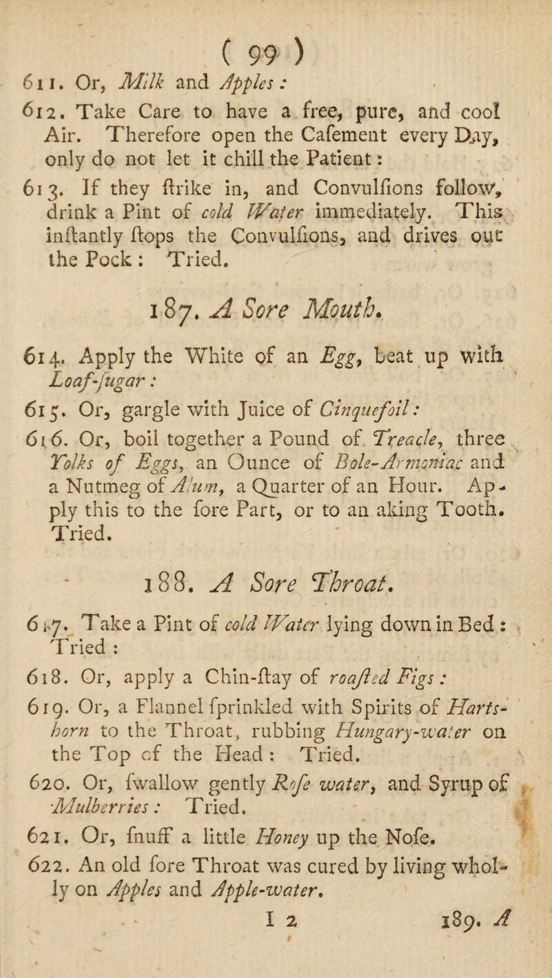 611. Or, Milk and Apples: 612. Take Care to have a free, pure, and cool Air. Therefore open the Cafement every Djiy, only do not let it chill the Patient: 613. If they ftrike in, and Convulfions follow, drink a Pint of cold Water immediately. This inftantly flops the Convulfions, and drives out the Pock: Tried. 187.^ Sore Mouth. 614. Apply the White of an Egg, beat up with Loaf-jugar: 615. Or, gargle with Juice of Cinquefoil: 616. Or, boil together a Pound of Treacle, three Yolks of Eggs, an Ounce of Bole-Armoniac and a Nutmeg of Alum, a Quarter of an Hour. Ap¬ ply this to the fore Part, or to an aking Tooth. Tried. 188. A Sore T’hroat. 61-7. Take a Pint of cold Water lying down in Bed : Tried : 618. Or, apply a Chin-flay of roajled Figs: 619. Or, a Flannel fprinlded with Spirits of Harts- horn to the Throat, rubbing Hungary-water on the Top cf the Head : Tried. 620. Or, fwallow gently Rofe water, and Syrup of ■Mulberries : Tlied. 621. Or, fnufF a little Honey up the Nofe. 622. An old fore Throat was cured by living whol¬ ly on Apples and Apple-water. I 2 189. A