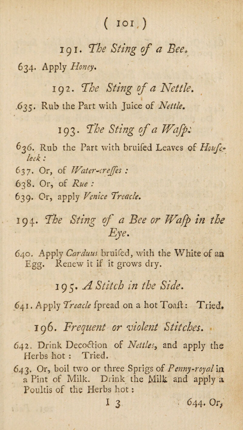 ( IOI.) 191. The Sting of a Bee* 634. Apply Honey. 192. The Sting of a Nettle. .635. Rub the Part with Juice of Nettle. 193. The Sting of a Wafp: Rub the Part with bruifed Leaves of Houfc? 637. Or, of IVater-creJJes : 638. Or, of Rue : 639. Or, apply Venice Treacle. 194. The Sting of a Bee or Wafp in the Eye. 640. Apply Car duns bruifed, with the White of an Egg. Renew it if it grows dry. 195. A Stitch in the Side. 641. A*pply Treacle fpread on a hot Toait: Tried* 196. Frequent or violent Stitches. 642. Drink Decoftion of Nettles, and apply the Herbs hot : Tried. 643. Or, boil two or three Sprigs of Penny-royal m a Pint of Milk. Drink the Milk and apply a Poultis of the Herbs hot: