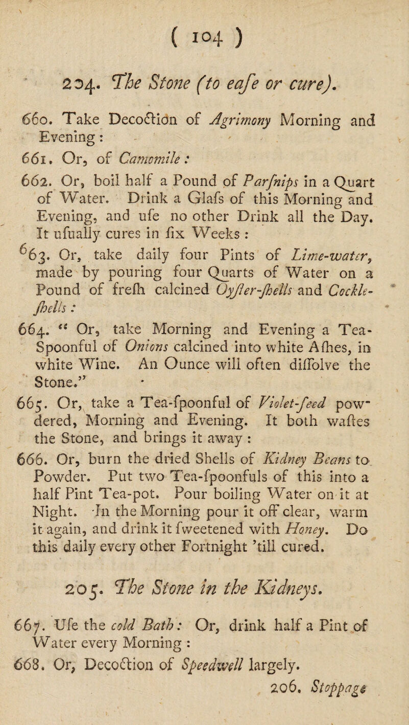 2^4* aStone (to eafe or cure). 660. Take Decoction of Agrimony Morning and Evening: 661. Or, of Camomile: 662. Or, boil half a Pound of Parfnips in a Quart of Water. Drink a Glafs of this Morning and Evening, and ufe no other Drink all the Day. It ufually cures in fix Weeks : ^63. Or, take daily four Pints of Lime-water, made by pouring four Quarts of Water on a Pound of frefh calcined Qyfler-fhells and Cockle- jbelis : 664. <e Or, take Morning and Evening a Tea- Spoonful of Onions calcined into white Allies, in white Wine. An Ounce will often diifolve the Stone.” 665. Or, take a Tea-fpoonful of Violet-feed pow dered, Morning and Evening. It both wafles the Stone, and brings it away : 666. Or, burn the dried Shells of Kidney Beans to Powder. Put two Tea-fpoonfuls of this into a half Pint Tea-pot. Pour boiling Water on it at Night. In the Morning pour it off* clear, warm it again, and drink it fvveetened with Honey. Do this daily every other Fortnight ’till cured. 205. The Stone in the Kidneys. 667. Ufe the cold Bath: Or, drink half a Pint of Water every Morning : 668. Or, Decoction of Speedwell largely. 206. Stoppage