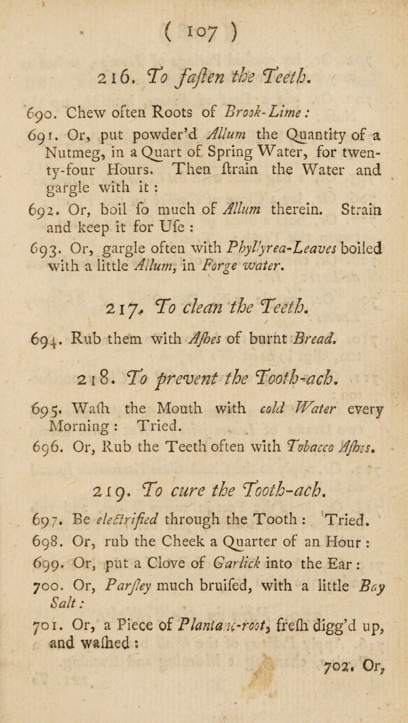 I ( I07 ) 216. To faften tbs Teeth. 690. Chew often Roots of Brook-Lime: 691. Or, put powder’d Allum the Quantity of a Nutmeg, in a Quart of Spring Water, for twen¬ ty-four Hours. Then (train the Water and gargle with it : 692. Or, boil fo much of Allum therein. Strain and keep it for Ufe : 693. Or, gargle often with Phyllyrea-Leaves boiled with a little Allum, in Forge water. 217, To clean the Teeth. 694. Rub them with Afoes of burnt Bread. 218. To prevent the Tooth-ach. 695. Wadi the Mouth with cold Water every Morning: Tried. 696. Or, Rub the Teeth often with Tubacco AJhis. 219. To cure the Tooth-ach. 697. Be electrified through the Tooth : Tried. 698. Or, rub the Cheek a Quarter of an Hour : 699. Or, put a Clove of Garlick into the Ear: 700. Or, Parjley much bruifed, with a little Bay Salt: 701. Or, a Piece of Planla u-root3 frefti digg’d up, and walhed: 702'. Or*