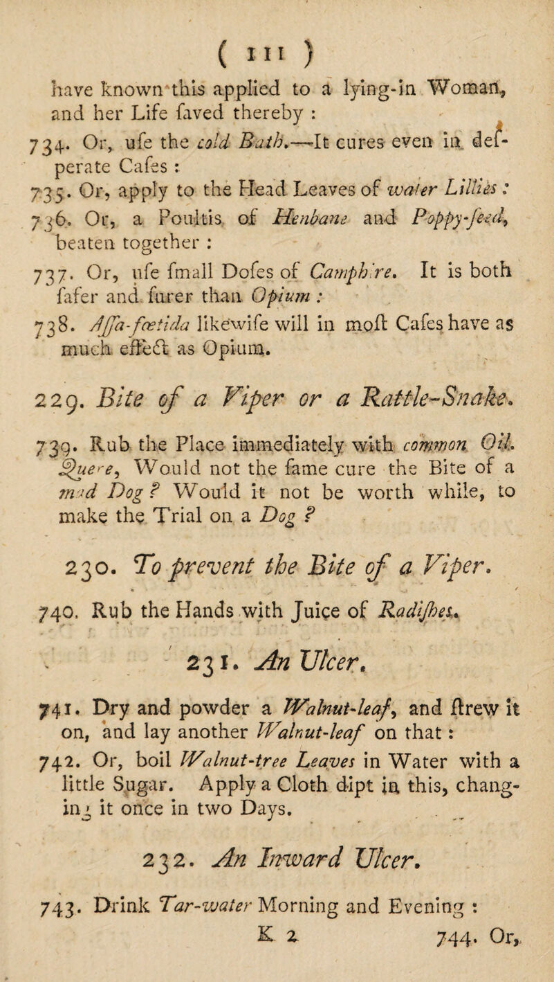 ( «*» ) have known'this applied to a tying-in Woman, and her Life faved thereby : 734. Or, ufe the cold Bath.—It cures even in des¬ perate Cafes : 735. Or, apply to the Head Leaves of wafer Lillies: 7 <6. Or, a Poultis of Henbane and Poppy~Jeed, beaten together : 737. Or, ufe fmall Dofes of Camphlre. It is both fafer and hirer than Opium : 738. dffa-faetida likewife will in mod Cafes have as much edect as Opium. 229. Bite of a Viper or a Rattle-Snake* 73g. Rub the Place immediately with common Oil. St)ue> e, Would not the fame cure the Bite of a mad Bogs' Would it not be worth while, to make the Trial on a Dog ? 230. To prevent the Bite of a Viper. * • .. ■' ^ * 740. Rub the Hands with Juiee of Radtjheu 231. An Ulcert 741. Dry and powder a Walnut-leaf, and drew it on, and lay another Walnut-leaf on that: 742. Or, boil Walnut-tree Leaves in Water with a little Sugar. Apply a Cloth dipt in this, chang¬ ing it once in two Days. 232. An Inward Ulcer. 743. Drink Tar-water Morning and Evening : K z 744. Or,.