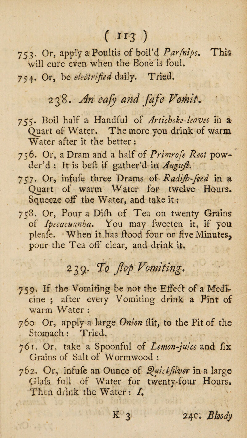 C lr3 ) 753. Or, apply a Poultis of boil’d Parfnips. This will cure even when the Bone is foul. 754. Or, be elettrified daily. Tried. 238. An eafy and fafe Vomit. 755. Boil half a Handful of Artichoke-leaves in a Quart of Water. The more you drink of warm Water after it the better : 756. Or, a Dram and a half of Primrofe Root pow¬ der’d : It is belt if gather’d in Augttfi. 757. Or, infufe three Drams of Radijk-feed in a Quart of warm Water for twelve Hours. Squeeze ofF the Water, and take it; 758. Or, Pour a Difh of Tea on twenty Grains of Ipecacuanha. You may fweeten it, if you pleafe. When it has flood four or five Minutes, pour the Tea off clear, and drink it, 239. To flop Vomiting. 759. If the Vomiting be not the EffeO: of a Medi¬ cine ; after every Vomiting drink a Pint of warm Water : 760 Or, apply a large Onion flit, to the Pit of the Stomach: Tried. 761. Or, take a Spoonful of Lemon-juice anti fix Grains of Salt of Wormwood : 762. Or, infufe an Ounce of S^uickfuver in a large Glafs full of Water for twenty-four Hours. Then drink the Water: /. K 3 24c. Bloody